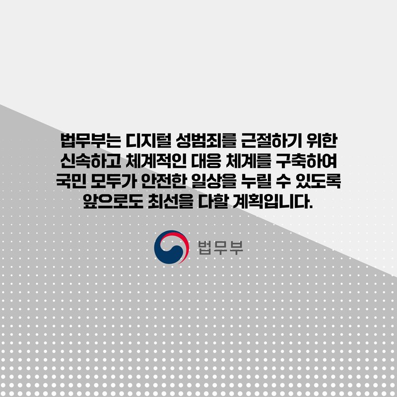 마지막 페이지입니다. 법무부는 디지털 성범죄를 근절하기 위한 신속하고 체계적인 대응 체계를 구축하여 국민 모두가 안전한 일상을 누릴 수 있도록 앞으로도 최선을 다할 계획입니다. 끝.