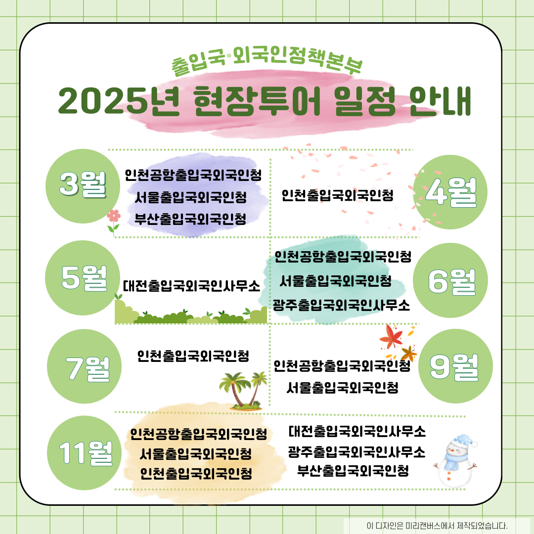 출입국·외국인정책본부 2025년 현장투어 일정 안내  3월 인천공항출입국외국인청 서울출입국외국인청 부산출입국외국인청 4월 인천출입국외국인청 5월 대전출입국외국인사무소 6월 인천공항출입국외국인청 서울출입국외국인청 광주출입국외국인사무소 7월 인천출입국외국인청 9월 인천공항출입국외국인청 서울출입국외국인청 11월 인천공항출입국외국인청 서울출입국외국인청 인천출입국외국인청 대전출입국외국인사무소 광주출입국외국인사무소 부산출입국외국인청