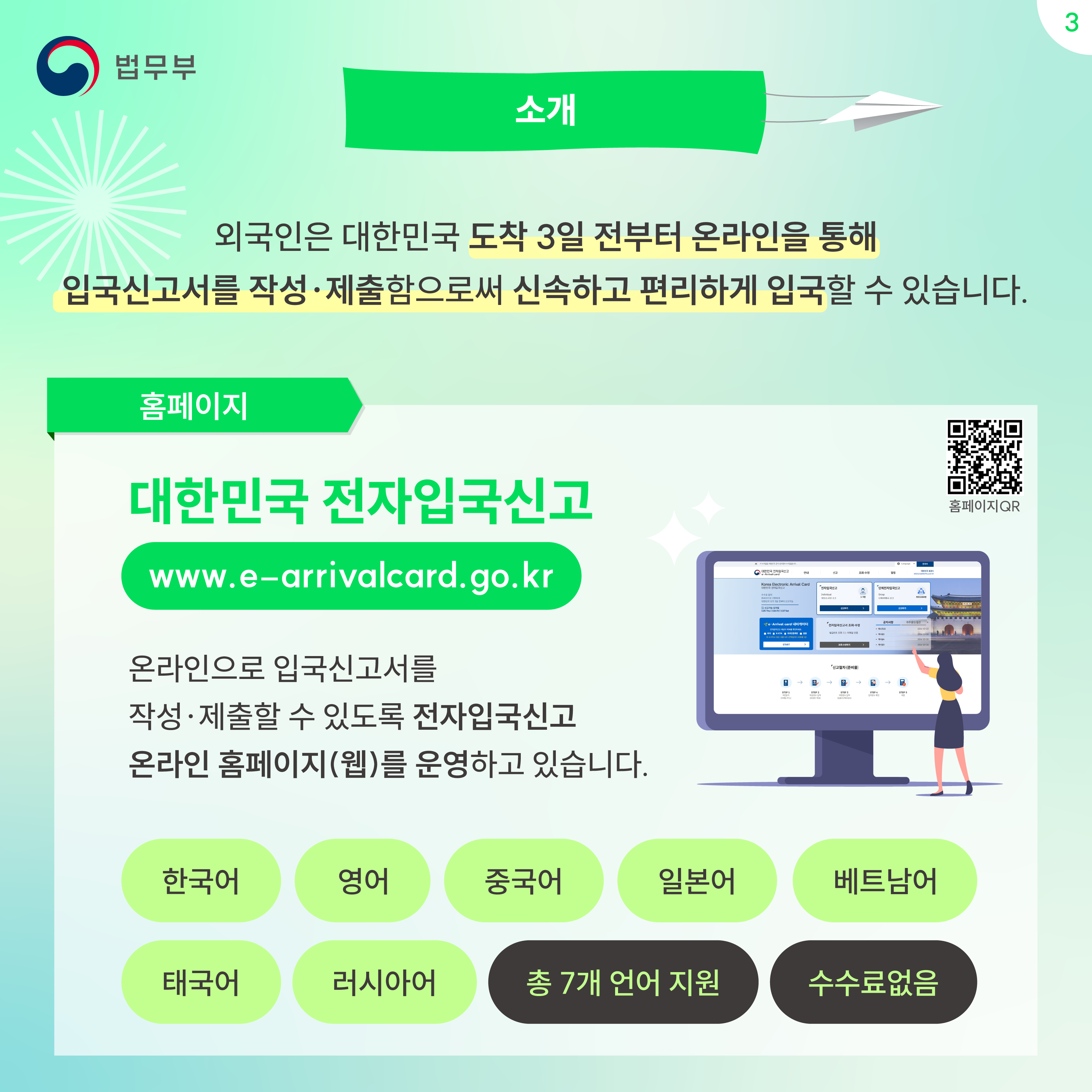 세번째 페이지입니다. 소개. 외국인은 대한민국 도착 3일 전부터 온라인을 통해 입국신고서를 작성·제출함으로써 신속하고 편리하게 입국할 수 있습니다. 홈페이지. 대한민국 전자입국신고 www.e-arrivalcard.go.kr 온라인으로 입국신고서를 작성·제출할 수 있도록 전자입국신고 온라인 홈페이지(웹)를 운영하고 있습니다. 한국어, 영어, 중국어, 일본어, 베트남어, 태국어, 러시아어, 총 7개 언어 지원, 수수료없음.