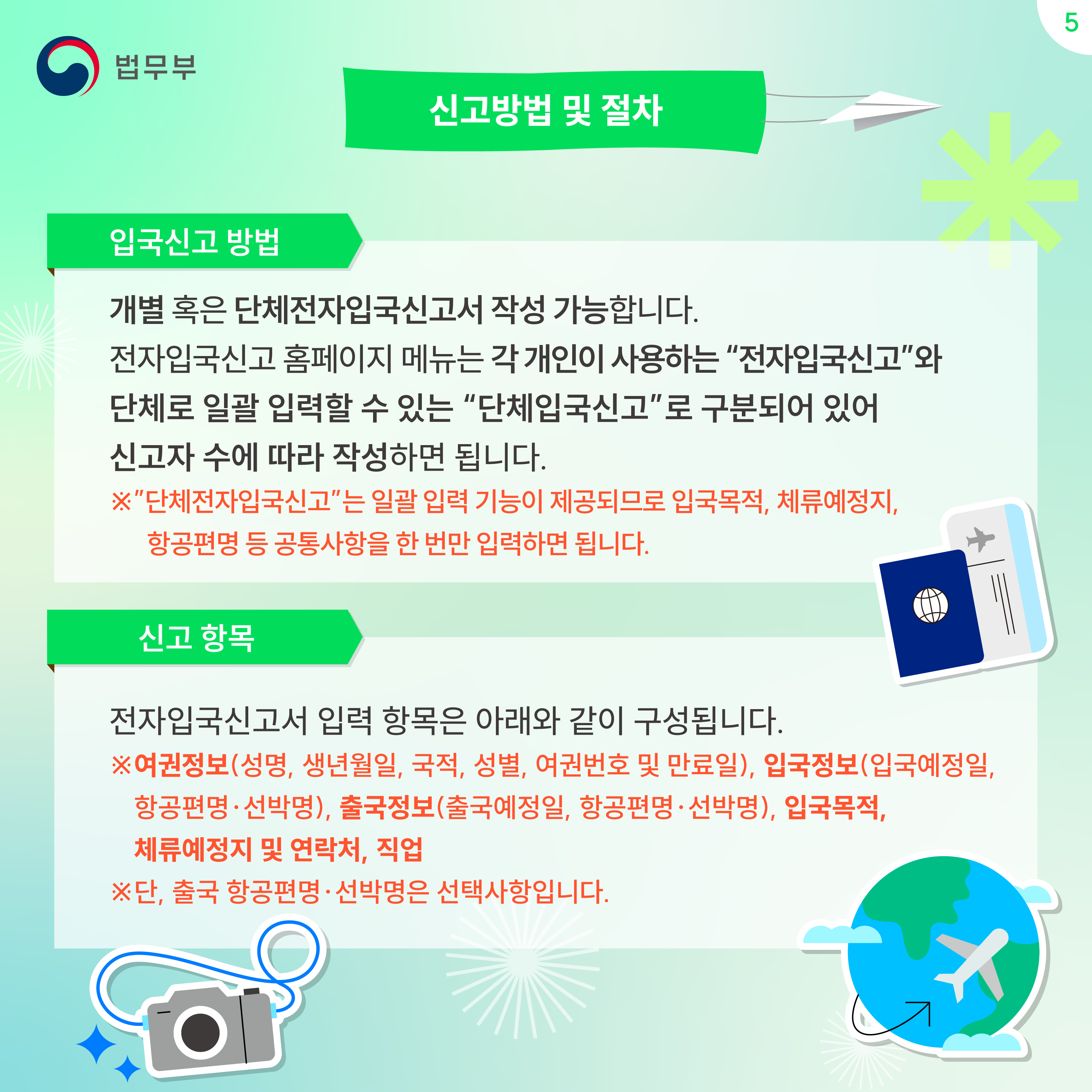 다섯번째 페이지입니다. 신고방법 및 절차. 입국신고 방법. 개별 혹은 단체전자입국신고서 작성 가능합니다. 전자입국신고 홈페이지 메뉴는 각 개인이 사용하는 "전자입국신고"와 단체로 일괄 입력할 수 있는 "단체입국신고"로 구분되어 있어 신고자 수에 따라 작성하면 됩니다. ※"단체전자입국신고"는 일괄 입력 기능이 제공되므로 입국목적, 체류예정지, 항공편명 등 공통사항을 한 번만 입력하면 됩니다. 신고 항목. 전자입국신고서 입력 항목은 아래와 같이 구성됩니다. ※여권정보(성명, 생년월일, 국적, 성별, 여권번호 및 만료일), 입국정보(입국예정일, 항공편명·선박명), 출국정보(출국예정일, 항공편명·선박명), 입국목적, 체류예정지 및 연락처, 직업. ※단, 출국 항공편명·선박명은 선택사항입니다. 