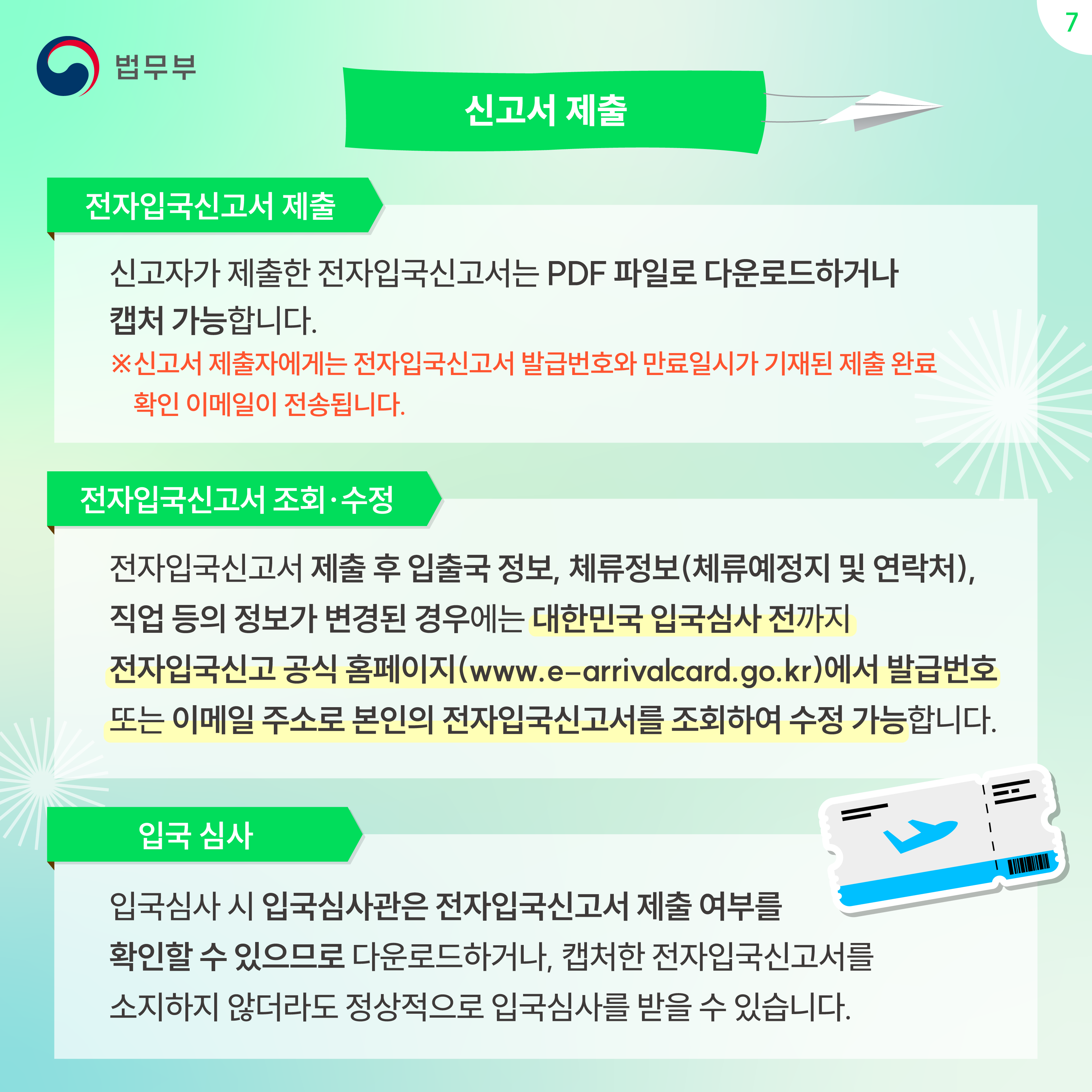 일곱번째 페이지입니다. 신고서 제출. 전자입국신고서 제출. 신고자가 제출한 전자입국신고서는 PDF파일로 다운로드하거나 캡처 가능합니다. ※신고서 제출자에게는 전자입국신고서 발급번호와 만료일시가 기재된 제출 완료 확인 이메일이 전송됩니다. 전자입국신고서 조회·수정. 전자입국신고서 제출 후 입출국 정보, 체류정보(체류예정지 및 연락처), 직업 등의 정보가 변경된 경우에는 대한민국 입국심사 전까지 전자입국신고 공식 홈페이지((www.e-arrivalcard.go.kr)에서 발급번호 또는 이메일 주소로 본인의 전자입국신고서를 조회하여 수정 가능합니다. 입국 심사. 입국심사 시 입국심사관은 전자입국신고서 제출 여부를 확인할 수 있으므로 다운로드하거나, 캡처한 전자입국신고서를 소지하지 않더라도 정상적으로 입국심사를 받을 수 있습니다.