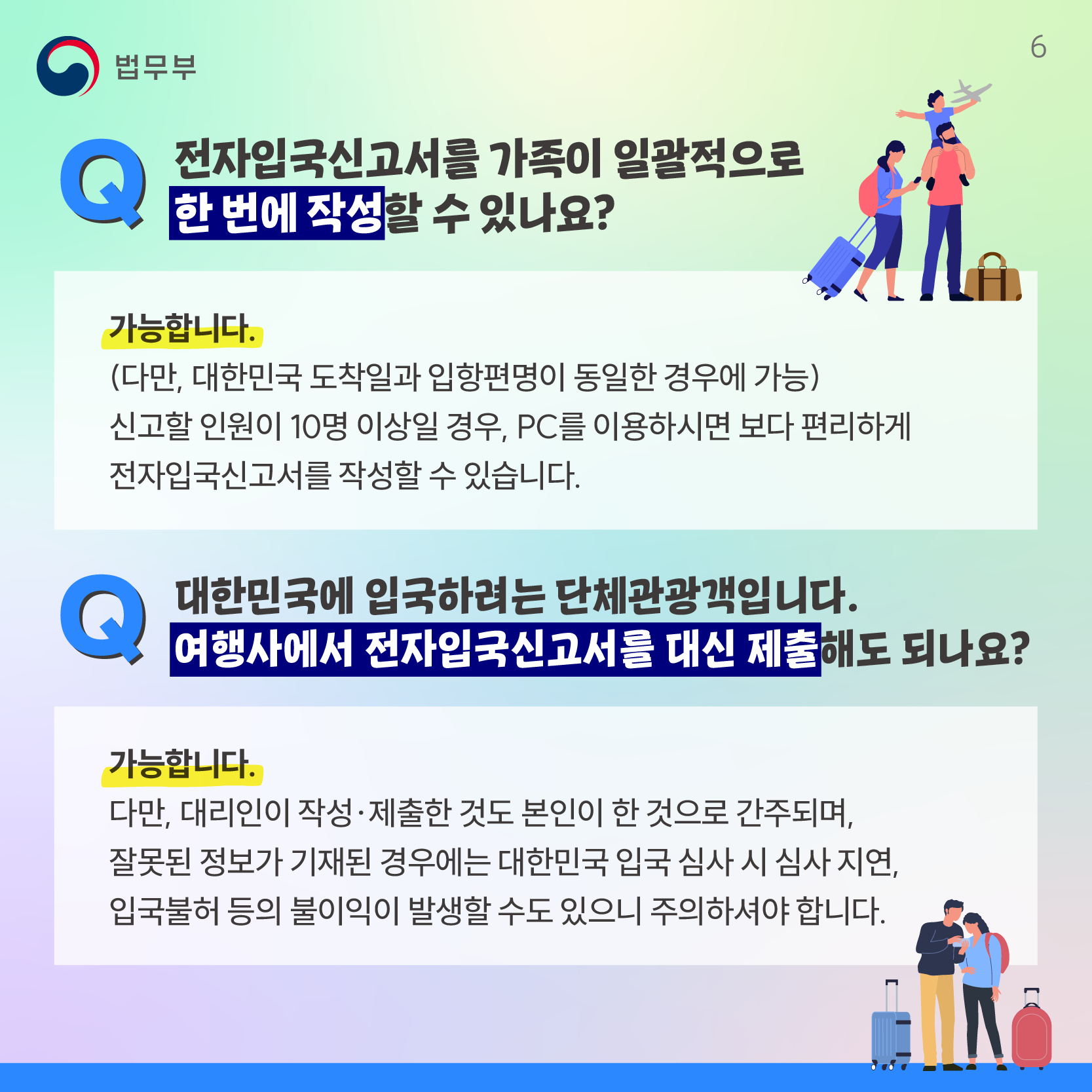 여섯번째 페이지입니다. Q. 전자입국신고서를 가족이 일괄적으로 한 번에 작성할 수 있나요? 가능합니다. 다만, 대한민국 도착일과 입항편명이 동일한 경우에 가능합니다. 신고할 인원이 10명 이상일 경우, PC를 이용하시면 보다 편리하게 전자입국신고서를 작성할 수 있습니다. Q. 대한민국에 입국하려는 단체관광객입니다. 여행사에서 전자입국신고서를 대신 제출해도 되나요? 가능합니다. 다만, 대리인이 작성 및 제출한 것도 본인이 한 것으로 간주되며, 잘못된 정보가 기재된 경우에는 대한민국 입국 심사 시 심사 지연, 입국불허 등의 불이익이 발생할 수도 있으니 주의하셔야 합니다.