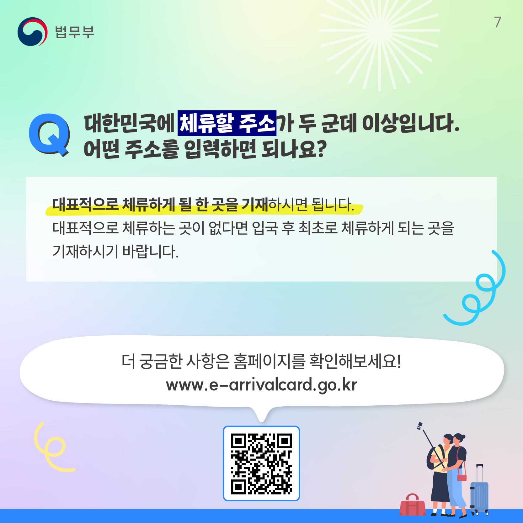 마지막 페이지입니다. Q. 대한민국에 체류할 주소가 두 군데 이상입니다. 어떤 주소를 입력하면 되나요? 대표적으로 체류하게 될 한 곳을 기재하시면 됩니다. 대표적으로 체류하는 곳이 없다면 입국 후 최초로 체류하게 되는 곳을 기재하시기 바랍니다. 더 궁금한 사항은 홈페이지를 확인해보세요! 홈페이지 주소는 다음과 같습니다. www.e-arrivalcard.go.kr. 끝.