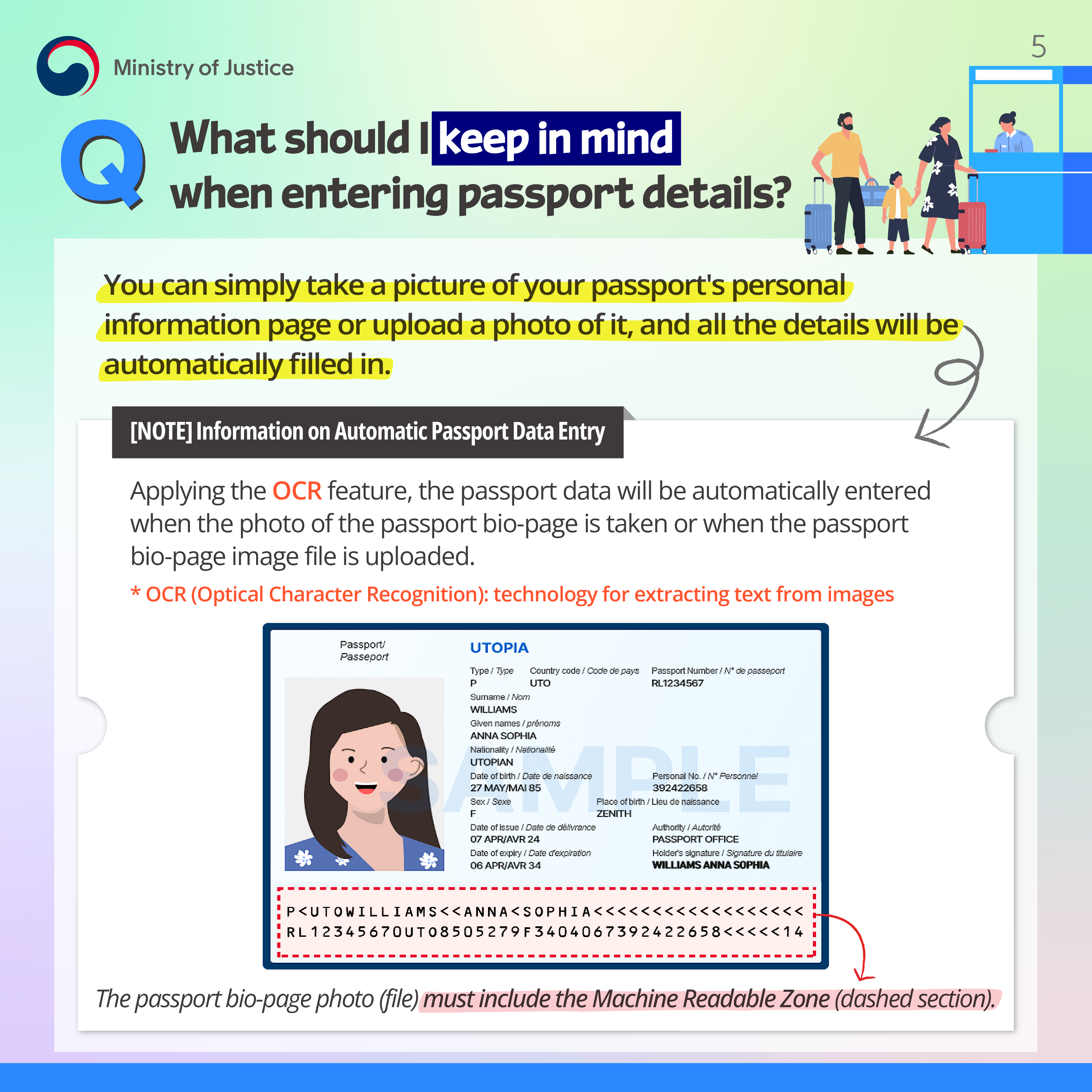 Page 5. Q. What should I keep in mind when entering passport details? You can simply take a picture of your passport's personal information page or upload a photo of it, and all the details will be automatically filled in. [NOTE] Informtion on Autimatic Passport Data Entry. Applying the OCR feature, the passport data will be automatically entered when the photo of the passport bio-page is taken or when the passport bio-page image file is uploaded. *OCR(Optical Character Recognition): technology for extraacting text form images. The passport bio-page photo(file) must include the Machine Readable Zone(dashed section).