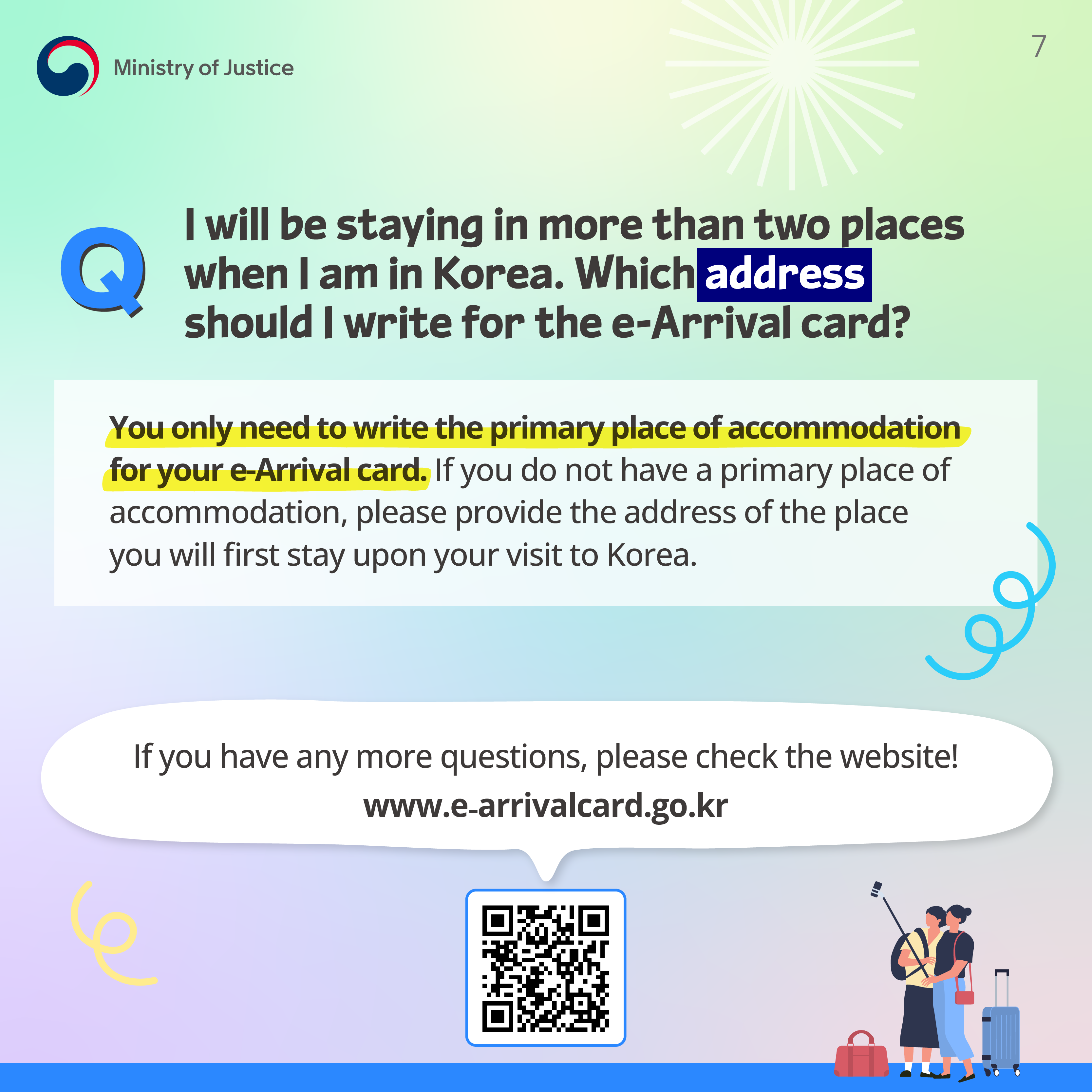 Page 7. Q. I will be staying in more than two places when I am in Korea. Which address should I write for the e-Arrival card? You only need to write the primary place of accommodation for your e-Arrival card. If you do not have a primary lpace of accommodation, please provide the address of the place you will first stay upon visit to Korea. If you have any more questions, please check the website! www.e-arrivalcard.go.kr.