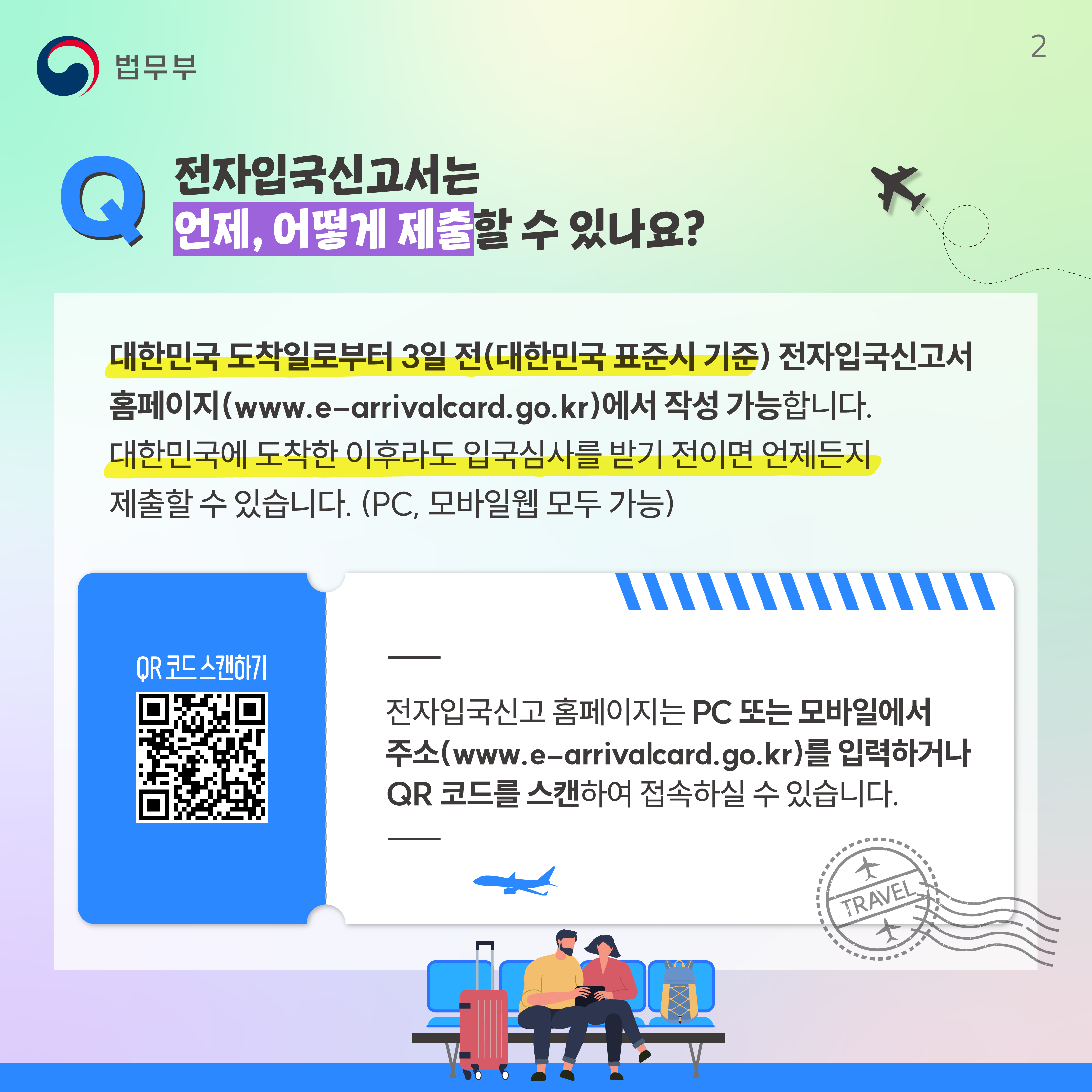 두번째 페이지입니다. Q. 전자입국신고서는 언제, 어떻게 제출할 수 있나요? 대한민국 도착일로부터 3일 전(대한민국 표준시 기준) 전자입국신고서 홈페이지(www.e-arrivalcard.go.kr)에서 작성 가능합니다. 대한민국에 도착한 이후라도 입국심사를 받기 전이면 언제든지 제출할 수 있습니다. (PC, 모바일웹 모두 가능). QR코드 스캔하기. 전자입국신고 홈페이지는 PC 또는 모바일에서 주소(www.e-arrivalcard.go.kr)를 입력하거나 QR 코드를 스캔하여 접속하실 수 있습니다.