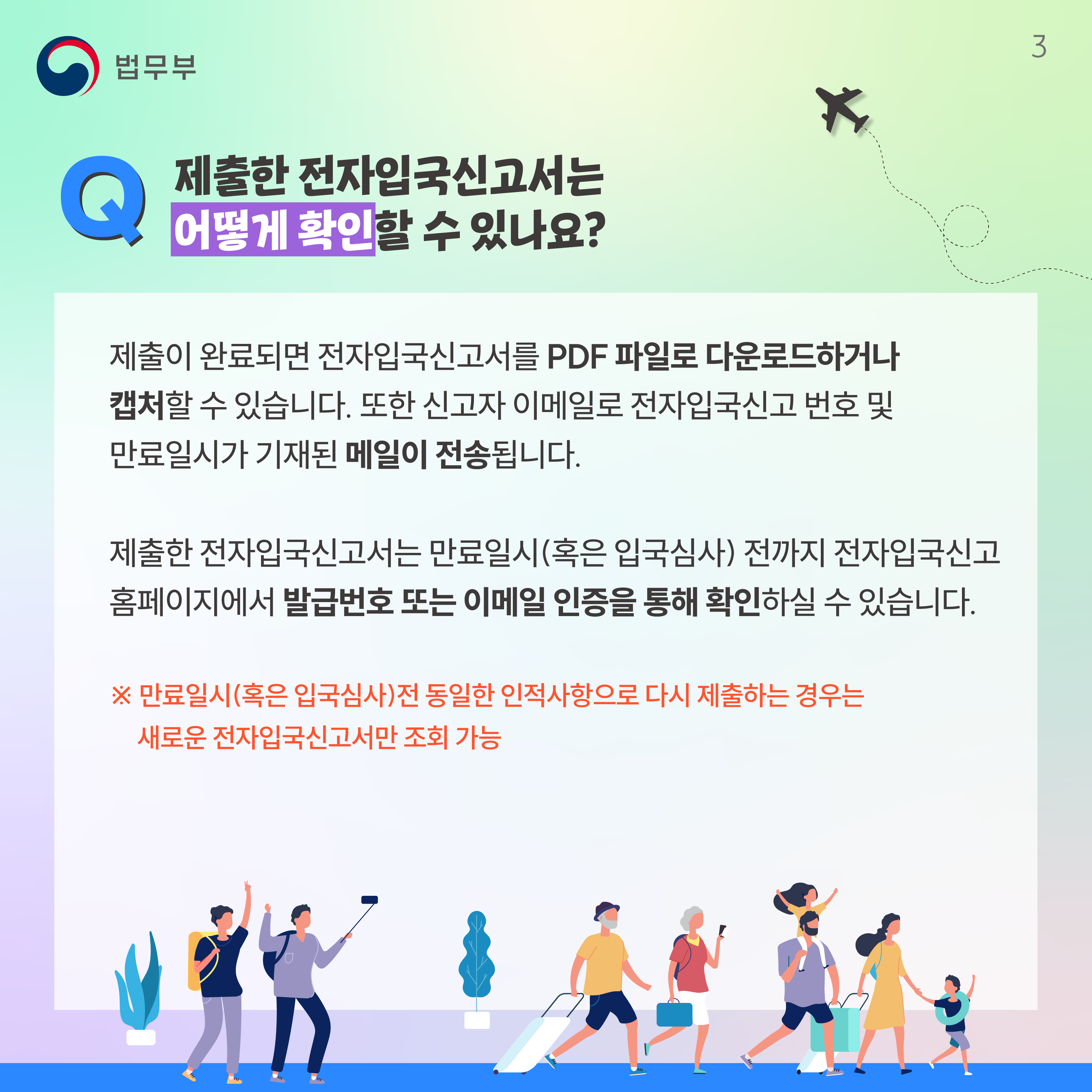 세번째 페이지입니다. Q. 제출한 전자입국신고서는 어떻게 확인할 수 있나요? 제출이 완료되면 전자입국신고서를 PDF 파일로 다운로드하거나 캡처할 수 있습니다. 또한 신고자 이메일로 전자입국신고 번호 및 만료일시가 기재된 메일이 전송됩니다. 제출한 전자입국신고서는 만료일시(혹은 입국심사)전까지 전자입국신고 홈페이지에서 발급번호 또는 이메일 인증을 통해 확인하실 수 있습니다. ※ 만료일시(혹은 입국심사)전 동일한 인적사항으로 다시 제출하는 경우는 새로운 전자입국신고서만 조회 가능.