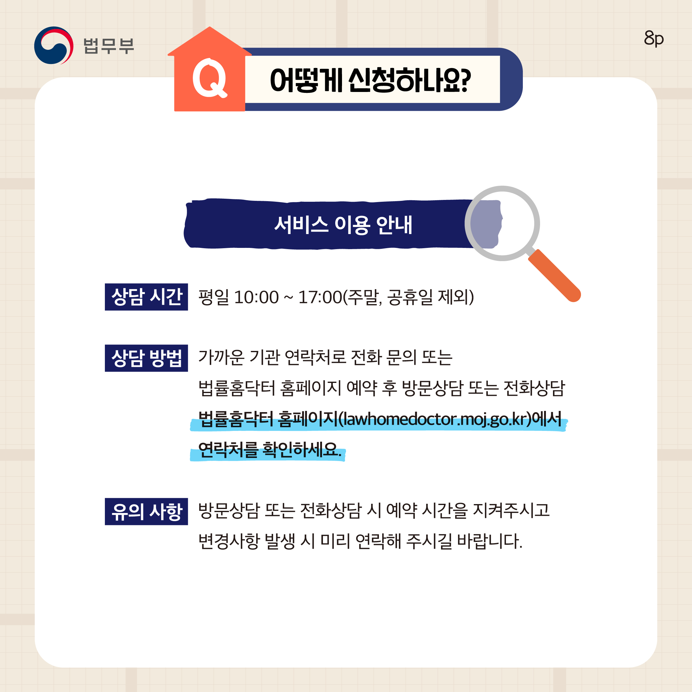 여덟번째 페이지입니다. Q. 어떻게 신청하나요? 서비스 이용 안내. 상담 시간, 평일 10:00 ~ 17:00(주말, 공휴일 제외). 상담 방법, 가까운 기관 연락처로 전화 문의 또는 법률홈닥터 홈페이지 예약 후 방문상담 또는 전화상담, 법률홈닥터 홈페이지(lawhomedoctor.moj.go.kr)에서 연락처를 확인하세요. 유의 사항, 방문상담 또는 전화상담 시 예약 시간을 지켜주시고 변경사항 발생 시 미리 연락해 주시길 바랍니다.