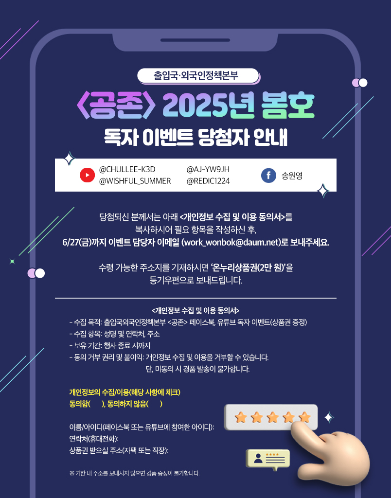 출입국·외국인정책본부 〈공존〉 2025년 봄호 독자 이벤트 당첨자 안내  @CHULLEE-K3D @WISHFUL_SUMMER @AJ-YW9JH @REDIC1224 송원영  당첨되신 분께서는 아래 **〈개인정보 수집 및 이용 동의서〉**를 복사하시어 필요한 항목을 작성하신 후, **6/27(금)**까지 이벤트 담당자 이메일 (work_wonbok@daum.net)로 보내주세요.  수령 가능한 주소지를 기재하시면 **‘온누리상품권(2만 원)’**을 등기우편으로 보내드립니다.  〈개인정보 수집 및 이용 동의서〉  수집 목적: 출입국·외국인정책본부 〈공존〉 페이스북, 유튜브 독자 이벤트(상품권 증정)  수집 항목: 성명 및 연락처, 주소  보유 기간: 행사 종료 시까지  동의 여부 및 권리 고지: 개인정보 수집 및 이용을 거부할 수 있습니다. 단, 미동의 시 경품 발송이 불가합니다.  개인정보의 수집/이용 (해당 사항에 체크) ( ) 동의함 ( ) 동의하지 않음  이름/아이디 (페이스북 또는 유튜브에 참여한 아이디): 연락처(휴대전화): 상품권 받을 주소(자택 또는 직장):  ※ 기한 내 주소를 보내지 않으면 경품 증정이 불가합니다.