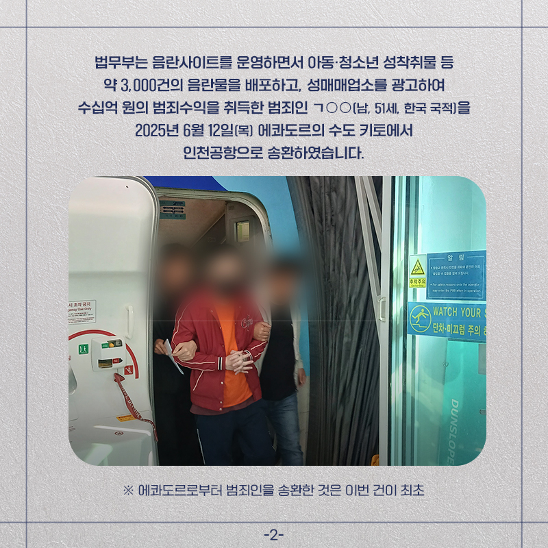두번째 페이지입니다. 법무부는 음란사이트를 운영하면서 아동, 청소년 성착취물 등 약 3000건의 음란물을 배포하고, 성매매업소를 광고하여 수십억 원의 범죄수익을 취득한 범죄인 ㄱ**(남, 51세, 한국 국적)을 2025년 6월 12일(목) 에콰도르의 수도 키토에서 인천공항으로 송환하였습니다. *에콰도르로부터 범죄인을 송환한 것은 이번 건이 최초.