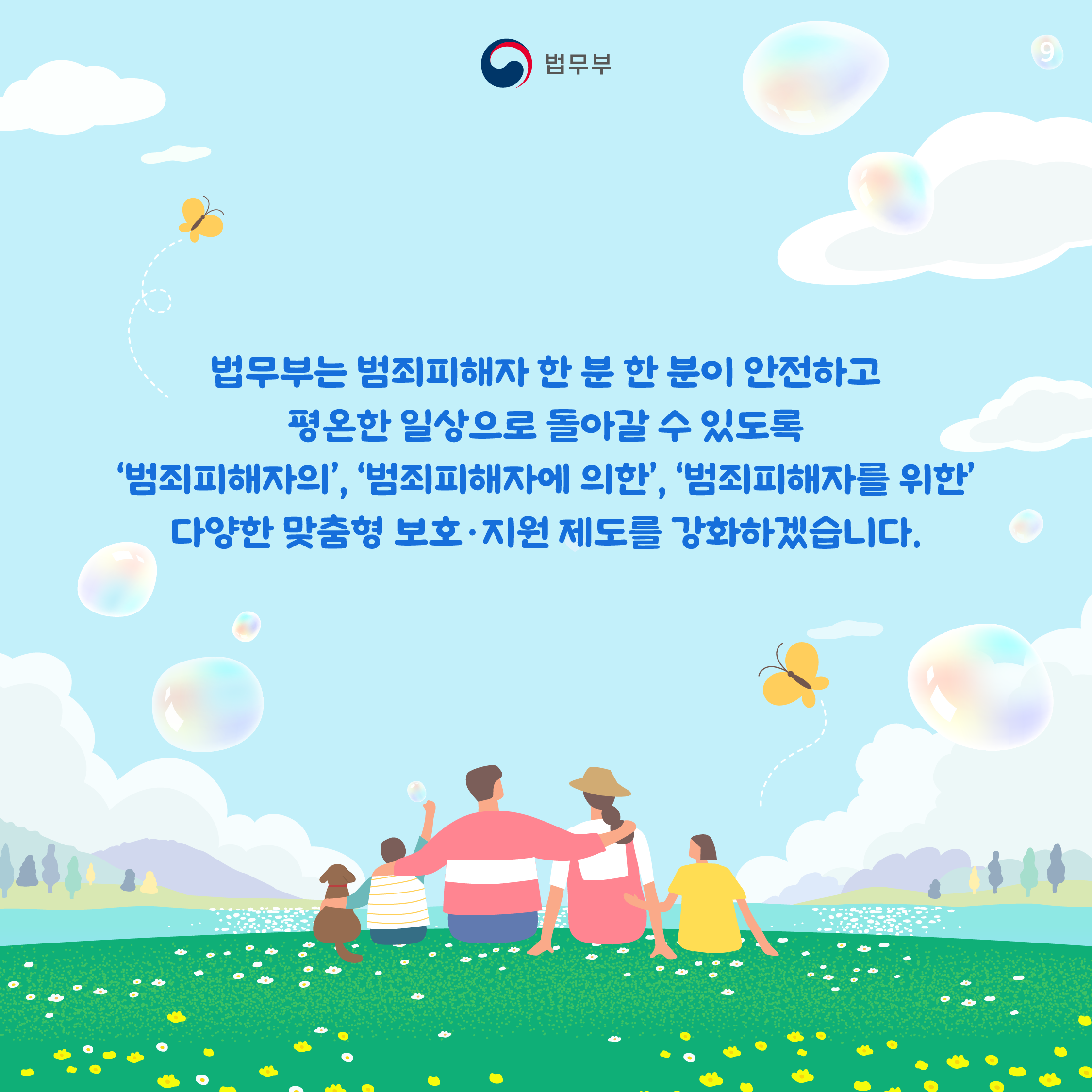 아홉번째 페이지입니다. 법무부는 범죄피해자 한 분 한 분이 안전하고 평온한 일상으로 돌아갈 수 있도록 '범죄피해자의', '범죄피해자에 의한', '범죄피해자를 위한' 다양한 맞춤형 보호·지원 제도를 강화하겠습니다. 끝.