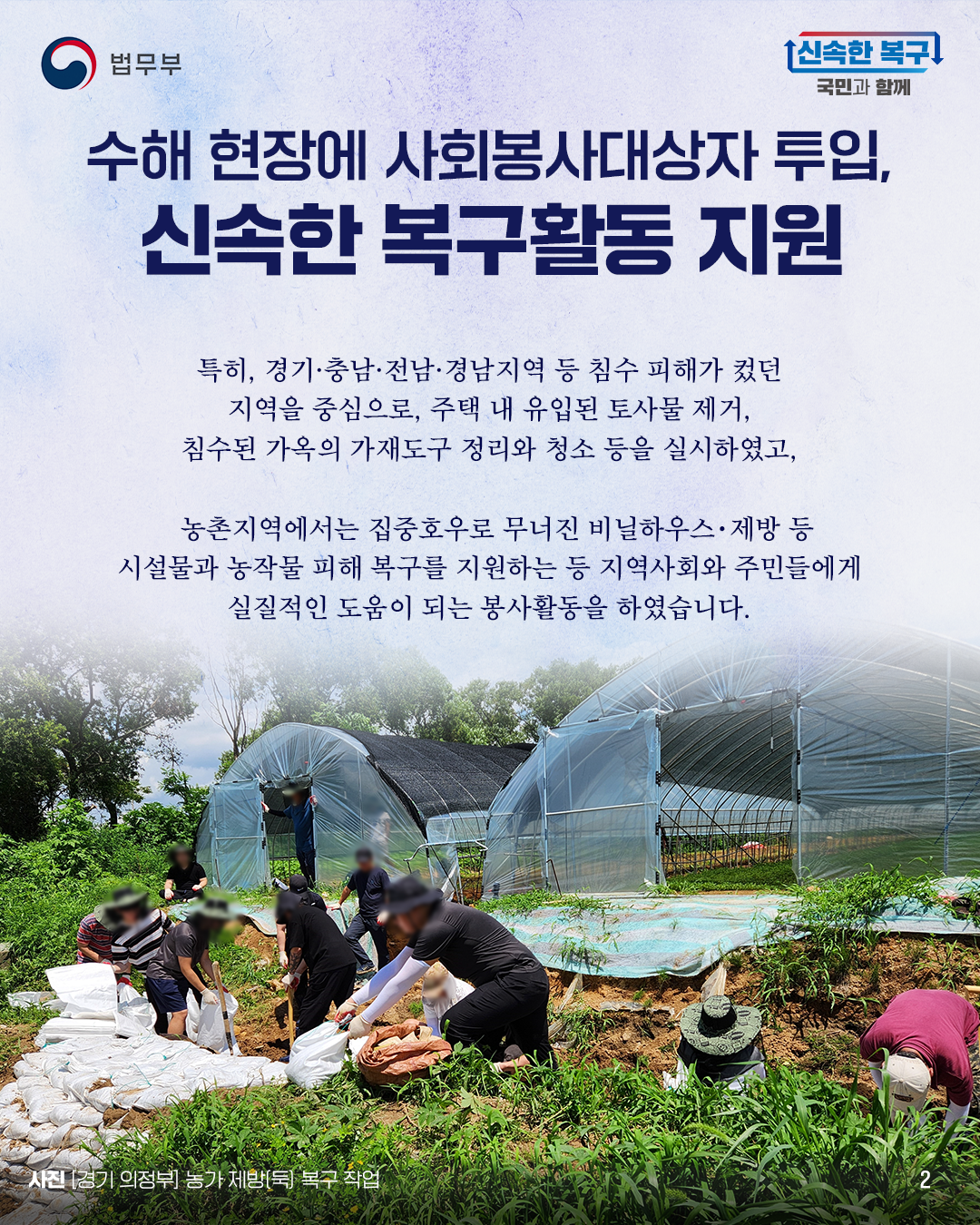 두번째 페이지입니다. 수해 현장에 사회봉사대상자 투입, 신속한 복구활동 지원. 특히, 경기·충남·전남·경남지역 등 침수 피해가 컸던 지역을 중심으로, 주택 내 유입된 토사물 제거, 침수된 가옥의 가재도구 정리와 청소 등을 실시하였고, 농촌지역에서는 집중호우로 무너진 비닐하우스･제방 등 시설물과 농작물 피해 복구를 지원하는 등 지역사회와 주민들에게 실질적인 도움이 되는 봉사활동을 하였습니다. 사진 [경기 의정부] 농가 제방[둑] 복구 작업.