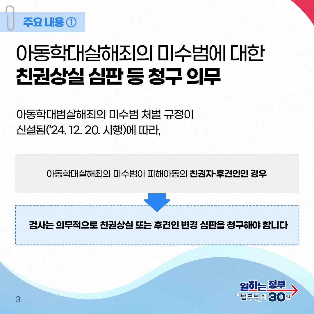 세번째 페이지입니다. 주요내용① 아동학대살해죄의 미수범에 대한 친권상실 심판 등 청구 의무. 아동학대살해죄의 미수범 처벌 규정이 신설됨('24. 12. 20. 시행)에 따라, 아동학대살해죄의 미수범이 피해아동의 친권자·후견인인 경우 검사는 의무적으로 친권상실 또는 후견인 변경 심판을 청구해야 합니다. 