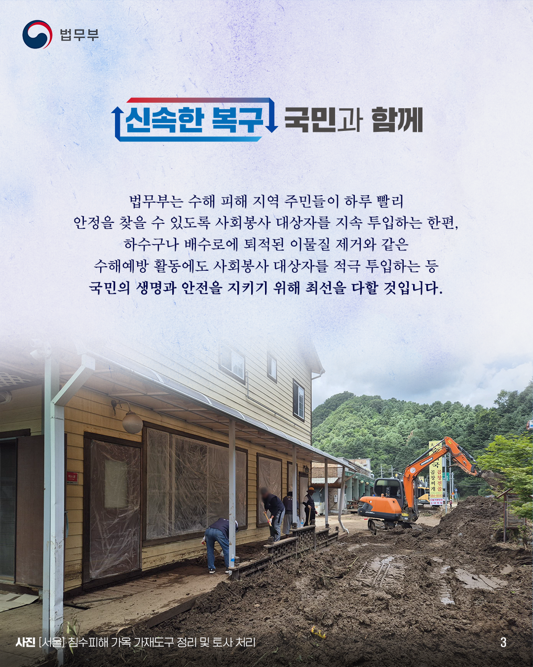 세번째 페이지입니다. 신속한 복구 국민과 함께. 법무부는 수해 피해 지역 주민들이 하루 빨리 안정을 찾을 수 있도록 사회봉사 대상자를 지속 투입하는 한편, 하수구나 배수로에 퇴적된 이물질 제거와 같은 수해예방 활동에도 사회봉사 대상자를 적극 투입하는 등 국민의 생명과 안전을 지키기 위해 최선을 다할 것입니다. 사진 [서울] 침수피해 가옥 가재도구 정리 및 토사 처리. 끝.
