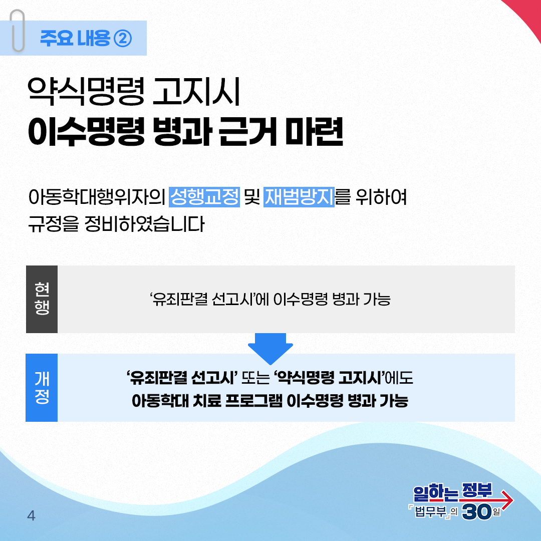 네번째 페이지입니다. 주요내용② 약식명령 고지시 이수명령 병과 근거 마련. 아동학대행위자의 성행교정 및 재범방지를 위하여 규정을 정비하였습니다. 현행. '유죄판결 선고시'에 이수명령 병과 가능. 개정, '유죄판결 선고시' 또는 약식명령 고지시'에도 아동학대 치료 프로그램 이수명령 병과 가능.