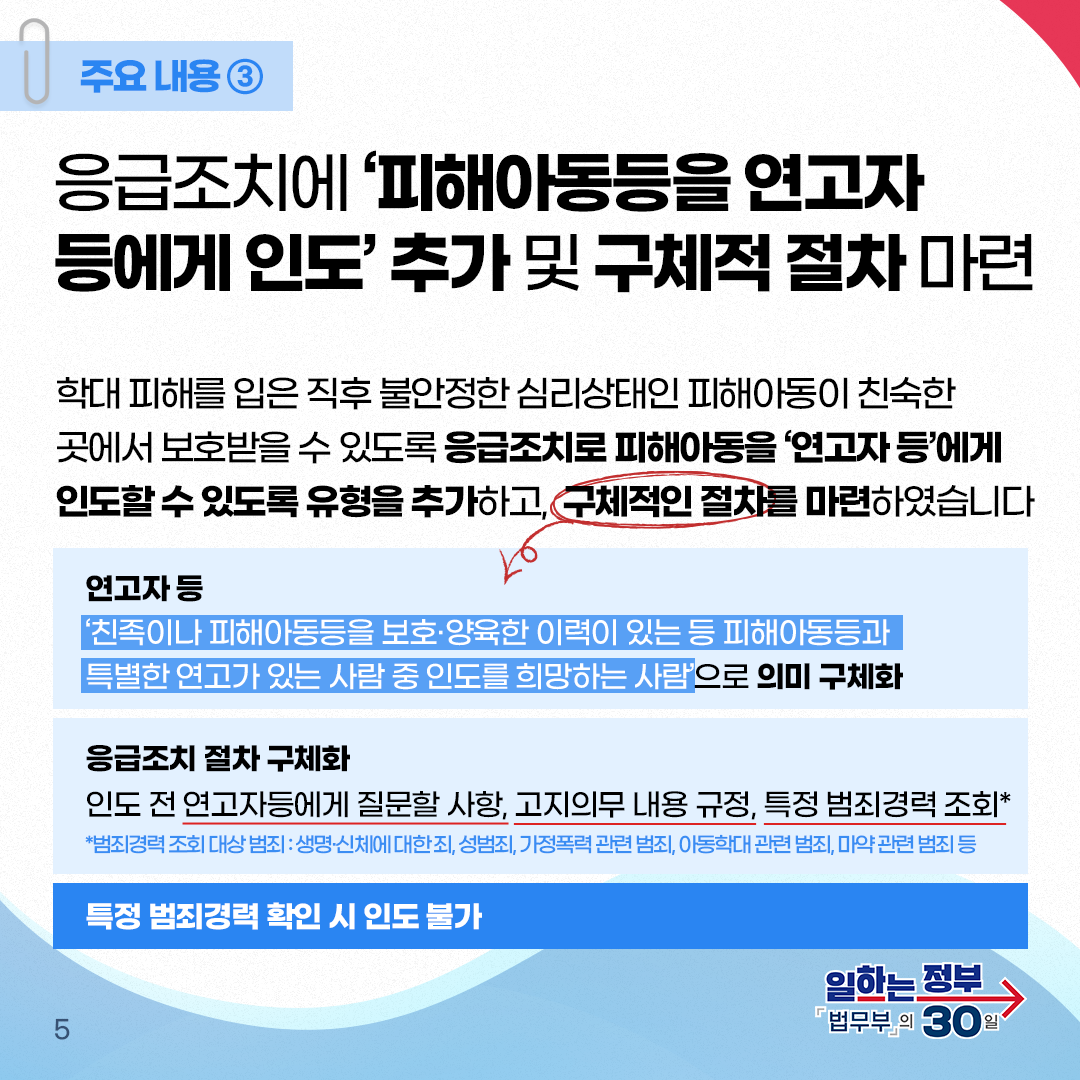 다섯번째 페이지입니다. 주요내용③ 응급조치에 '피해아동등을 연고자 등에게 인도' 추가 및 구체적 절차 마련. 학대 피해를 입은 직후 불안정한 심리상태인 피해아동이 친숙한 곳에서 보호받을 수 있도록 응급조치로 피해아동을 '연고자 등'에게 인도할 수 있도록 유형을 추가하고, 구체적인 절차를 마련하였습니다. 연고자 등은 '친족이나 피해아동등을 보호·양육한 이력이 있는 등 피해아동등과 특별한 연고가 있는 사람 중 인도를 희망하는 사람'으로 의미 구체화. 응급조치 절차 구체화는 인도 전 연고자등에게 질문할 사항, 고지의무 내용 규정, 특정 범죄경력 조회* *범죄경력 조회 대상 범죄 : 생명·신체에 대한 죄, 성범죄, 가정폭력 관련 범죄, 아동학대 관련 범죄, 마약 관련 범죄 등. 특정 범죄경력 확인 시 인도 불가.