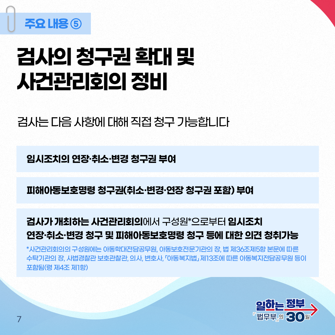 일곱번째 페이지입니다. 주요내용⑤ 검사의 청구권 확대 및 사건관리회의 정비. 검사는 다음 사항에 대해 직접 청구 가능합니다. 임시조치의 연장·취소·변경 청구권 부여. 피해아동보호명령 청구권(취소·변경·연장 청구권 포함)부여. 검사가 개최하는 사건관리회의에서 구성원*으로부터 임시조치 연장·취소·변경 청구 및 피해아동보호명령 청구 등에 대한 의견 청취가능. *사건관리회의의 구성원에는 아동학대전담공무원, 아동보호전문기관의 장, 법 제36조제5항 본문에 따른 수탁기관의 장, 사법경찰관 보호관찰관, 의사, 변호사, 「아동복지법」 제13조에 따른 아동복지전담공무원 등이 포함됨(령 제4조 제1항).