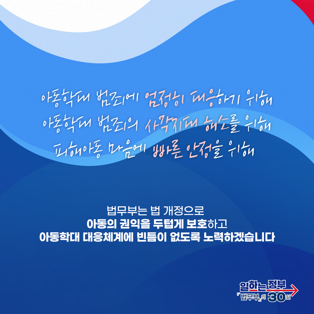 여덟번째 페이지입니다. 아동학대 범죄에 엄정히 대응하기 위해, 아동학대 범죄의 사각지대 해소를 위해, 피해아동 마음에 빠른 안정을 위해 법무부는 법 개정으로 아동의 권익을 두텁게 보호하고 아동학대 대응체계에 빈틈이 없도록 노력하겠습니다. 끝.