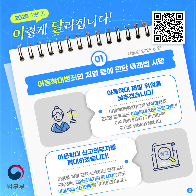 마지막 페이지입니다. 3. 아동학대 재발 위험을 낮추겠습니다! 아동학대행위자에게 약식명령을 고지할 경우에도 아동학대 치료 프로그램의 이수명령 병과가 가능하도록 규정을 정비하였습니다. 4. 아동학대 신고의무자를 확대하겠습니다! 아동을 직접 교육, 보호하는 현장에서 근무하는 대안교육기관 종사자에게도 아동학대 신고의무를 부여하였습니다. 끝.