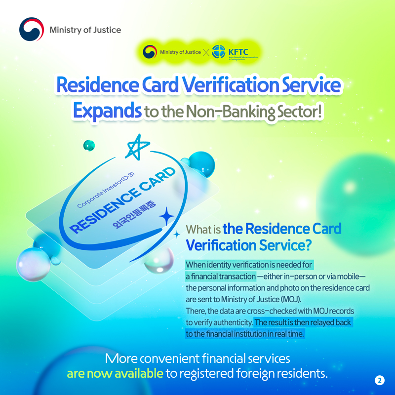 MOJ X KFTC  Residence Card Verification Service Expands to the Non-Banking Sector!   What is the Residence Card Verification Service? When identity verification is needed for a financial transaction—either in-person or via mobile—the personal information and photo on the residence card are sent to Ministry of Justice (MOJ). There, the data are cross-checked with MOJ records to verify authenticity. The result is then relayed back to the financial institution in real time.  More convenient financial services are now available to registered foreign residents.