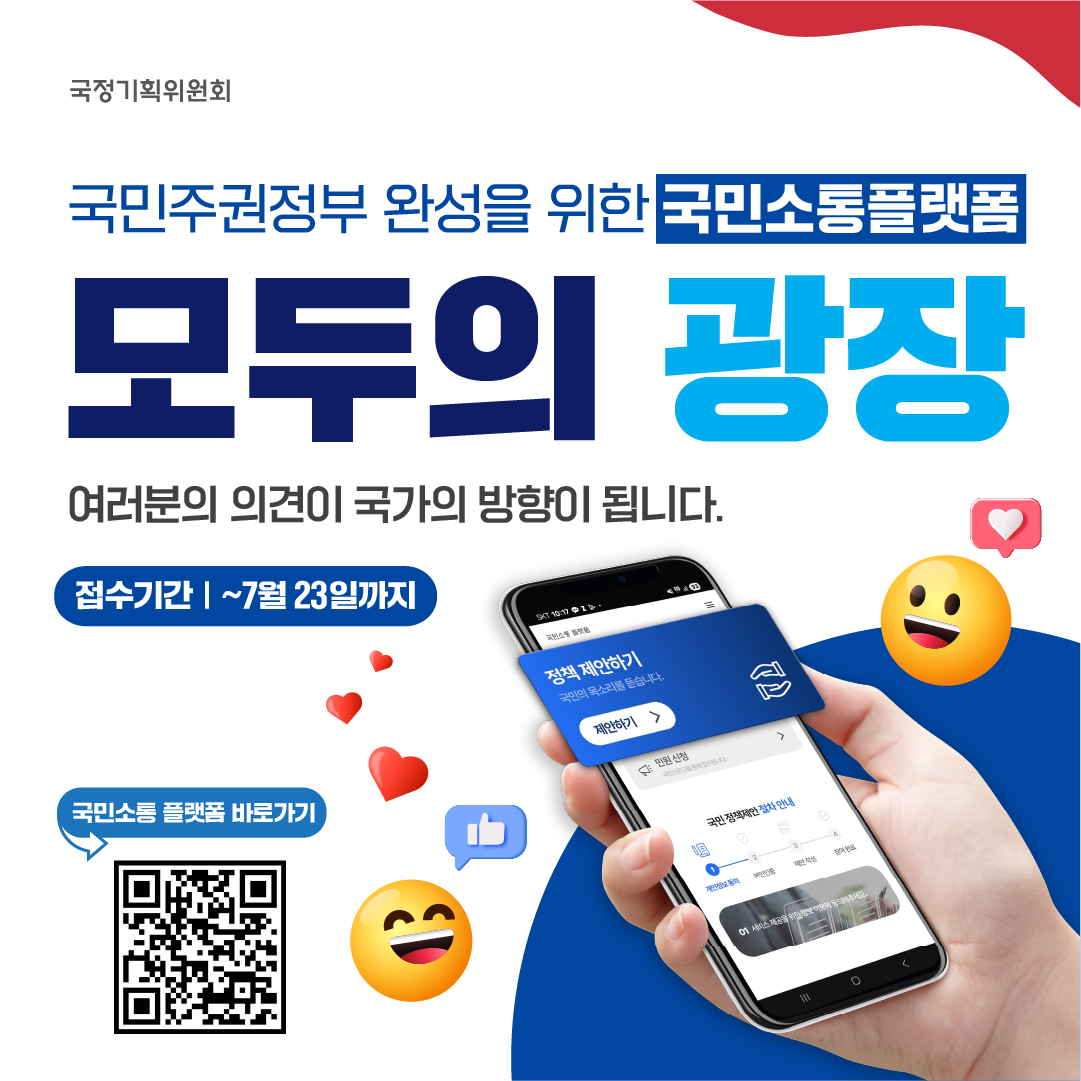 국정기획위원회 국민주권정부 완성을 위한 국민소통플랫폼 모두의 광장 여러분의 의견이 국가의 방향이 됩니다. 접수기간: ~ 7월 23일까지 정책 제안하기 국민의 목소리를 듣습니다. [제안하기 ▶] 국민소통 플랫폼 바로가기 (QR코드 제공)