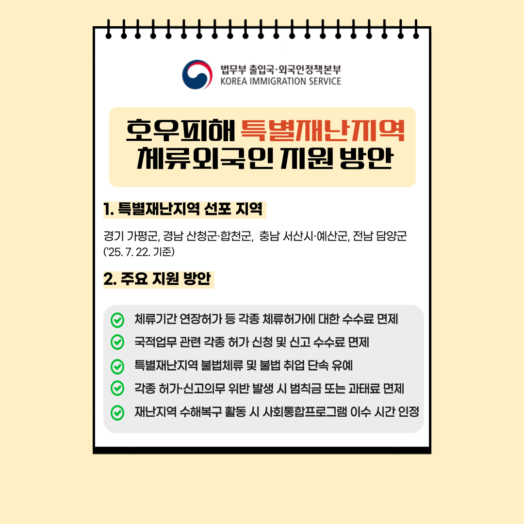 1. 특별재난지역 선포 지역 경기 가평군, 경남 산청군·합천군, 충남 서산시·예산군, 전남 담양군 (*’25. 7. 22. 기준)  2. 주요 지원 방안 체류기간 연장허가 등 각종 체류허가에 대한 수수료 면제 국적업무 관련 각종 허가 신청 및 신고 수수료 면제 특별재난지역 불법체류 및 불법 취업 단속 유예 각종 허가·신고의무 위반 발생 시 범칙금 또는 과태료 면제 재난지역 수해복구 활동 시 사회통합프로그램 이수 시간 인정