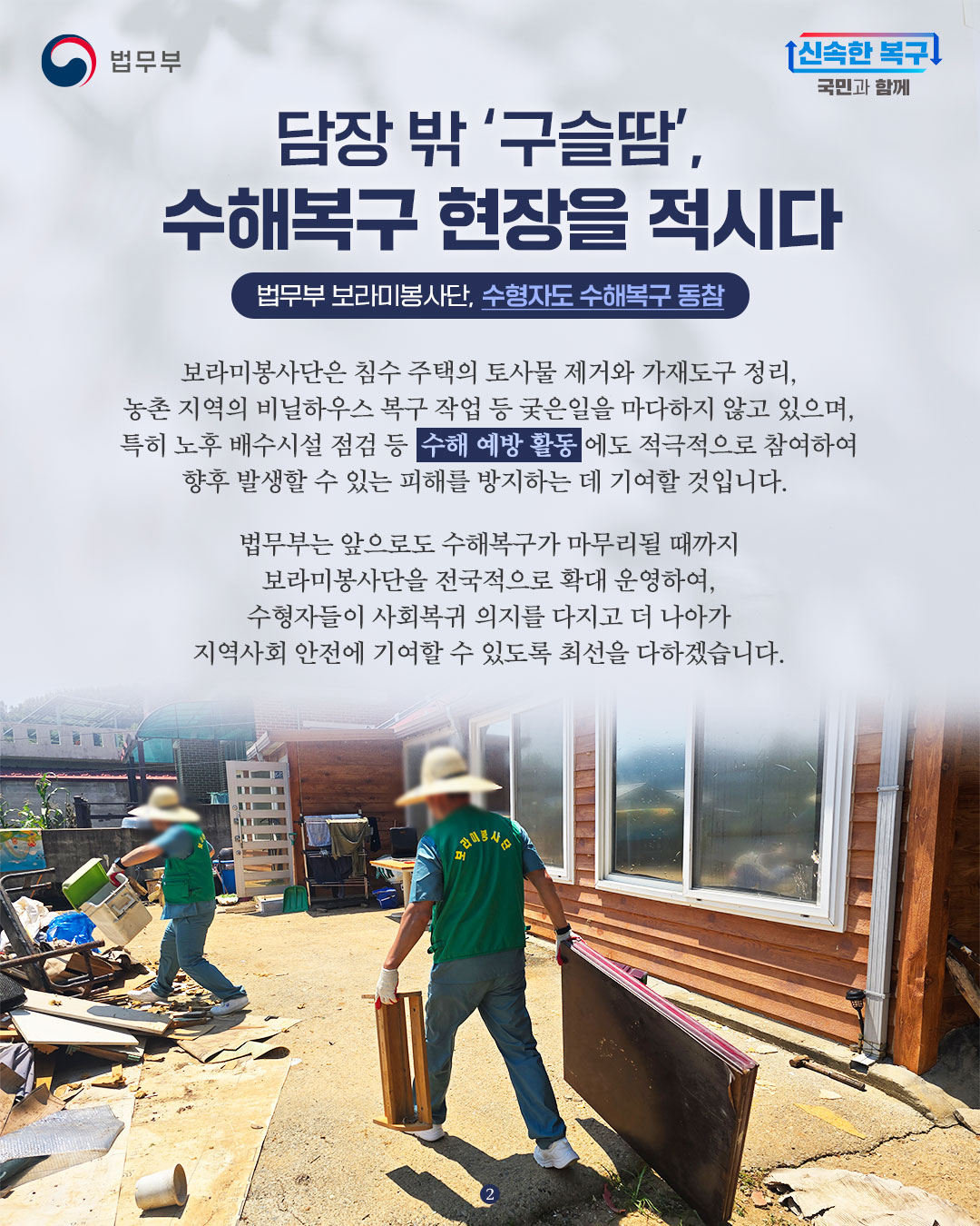 마지막 페이지입니다. 보라미봉사단은 침수 주택의 토사물 제거와 가재도구 정리, 농촌 지역의 비닐하우스 복구 작업 등 궂은일을 마다하지 않고 있으며, 특히 노후 배수시설 점검 등 수해 예방 활동에도 적극적으로 참여하여 향후 발생할 수 있는 피해를 방지하는 데 기여할 것입니다. 법무부는 앞으로도 수해복구가 마무리될 때까지 보라미봉사단을 전국적으로 확대 운영하여, 수형자들이 사회복귀 의지를 다지고 더 나아가 지역사회 안전에 기여할 수 있도록 최선을 다하겠습니다. 끝.