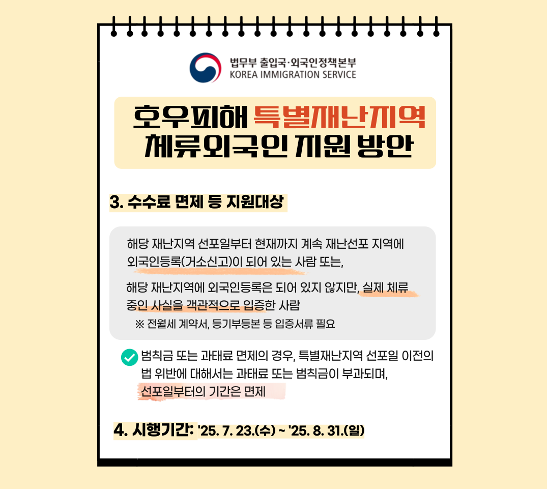 법무부 출입국·외국인정책본부 KOREA IMMIGRATION SERVICE 호우피해 특별재난지역 체류외국인 지원 방안 3. 수수료 면제 등 지원대상 해당 재난지역 선포일부터 현재까지 계속 재난선포 지역에 외국인등록(거소신고)이 되어 있는 사람 또는, 해당 재난지역에 외국인등록은 되어 있지 않지만, 실제 체류 중임을 객관적으로 입증한 사람 ※ 전월세 계약서, 등기부등본 등 입증서류 필요 범칙금 또는 과태료 면제의 경우, 특별재난지역 선포일 이전의 법 위반에 대해서는 과태료 또는 범칙금이 부과되며, 선포일부터의 기간은 면제됨 4. 시행기간 2025. 7. 23.(수) ~ 2025. 8. 31.(일)