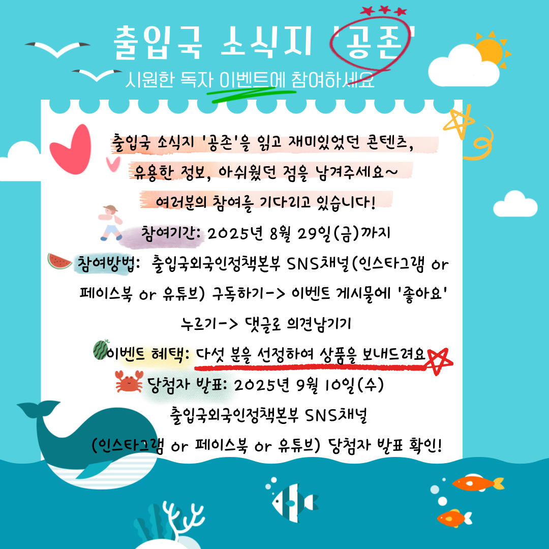 출입국 소식지 「공존」 시원한 독자 이벤트에 참여하세요! 출입국 소식지 「공존」을 읽고 재미있었던 콘텐츠, 유용한 정보, 아쉬웠던 점을 남겨주세요. 여러분의 참여를 기다리고 있습니다! ■ 참여기간 2025년 8월 29일(금)까지 ■ 참여방법 출입국외국인정책본부 SNS 채널 (인스타그램, 페이스북 또는 유튜브) 중 1개 이상 구독 이벤트 게시물에 ‘좋아요’ 클릭 댓글로 의견 남기기 ■ 이벤트 혜택 참여자 중 5명을 선정하여 상품을 드립니다. ■ 당첨자 발표 2025년 9월 10일(수) 출입국외국인정책본부 SNS 채널 (인스타그램, 페이스북, 유튜브)을 통해 확인 가능합니다.