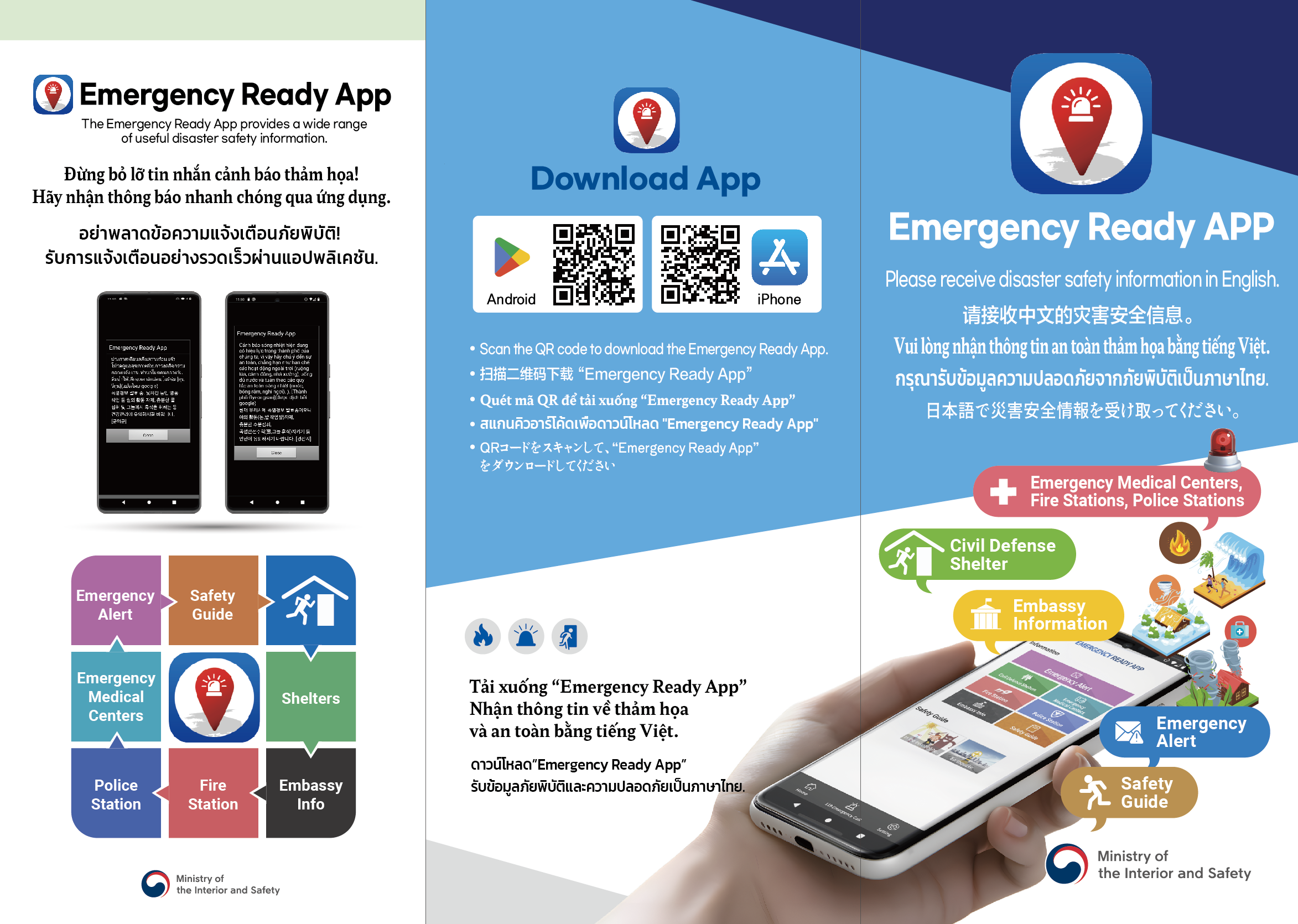 Emergency Ready APP Please receive disaster safety information in English. 请接收中文的灾害安全信息。 Vui lòng nhận thông tin an toàn thảm họa bằng tiếng Việt. กรุณารับข้อมูลความปลอดภัยจากภัยพิบัติเป็นภาษาไทย. 日本語で災害安全情報を受け取ってください。  Emergency Medical Centers, Fire Stations, Police Stations  Civil Defense Shelter  Embassy Information  Emergency Alert  Safety Guide  Ministry of the Interior and Safety  Download App (Android / iPhone QR 코드)  Scan the QR code to download the Emergency Ready App.  扫描二维码下载 “Emergency Ready App”  Quét mã QR để tải xuống “Emergency Ready App”  สแกนคิวอาร์โค้ดเพื่อดาวน์โหลด “Emergency Ready App”  QRコードをスキャンして、“Emergency Ready App”をダウンロードしてください。 Emergency Ready App The Emergency Ready App provides a wide range of useful disaster safety information.  베트남어 Đừng bỏ lỡ tin nhắn cảnh báo thảm họa! Hãy nhận thông báo nhanh chóng qua ứng dụng.  태국어 อย่าพลาดข้อความแจ้งเตือนภัยพิบัติ! รับการแจ้งเตือนอย่างรวดเร็วผ่านแอปพลิเคชัน  (스마트폰 화면: 긴급 재난 문자 내용)  서비스 항목 Emergency Alert Safety Guide Emergency Medical Centers Police Station Fire Station Embassy Info Shelters Ministry of the Interior and Safety 하단 텍스트 (중앙 하단) (다국어 베트남어/태국어 혼용) Tải xuống “Emergency Ready App” Nhận thông tin về thảm họa và an toàn bằng tiếng Việt. ดาวน์โหลด “Emergency Ready App” รับข้อมูลภัยพิบัติและความปลอดภัยเป็นภาษาไทย.