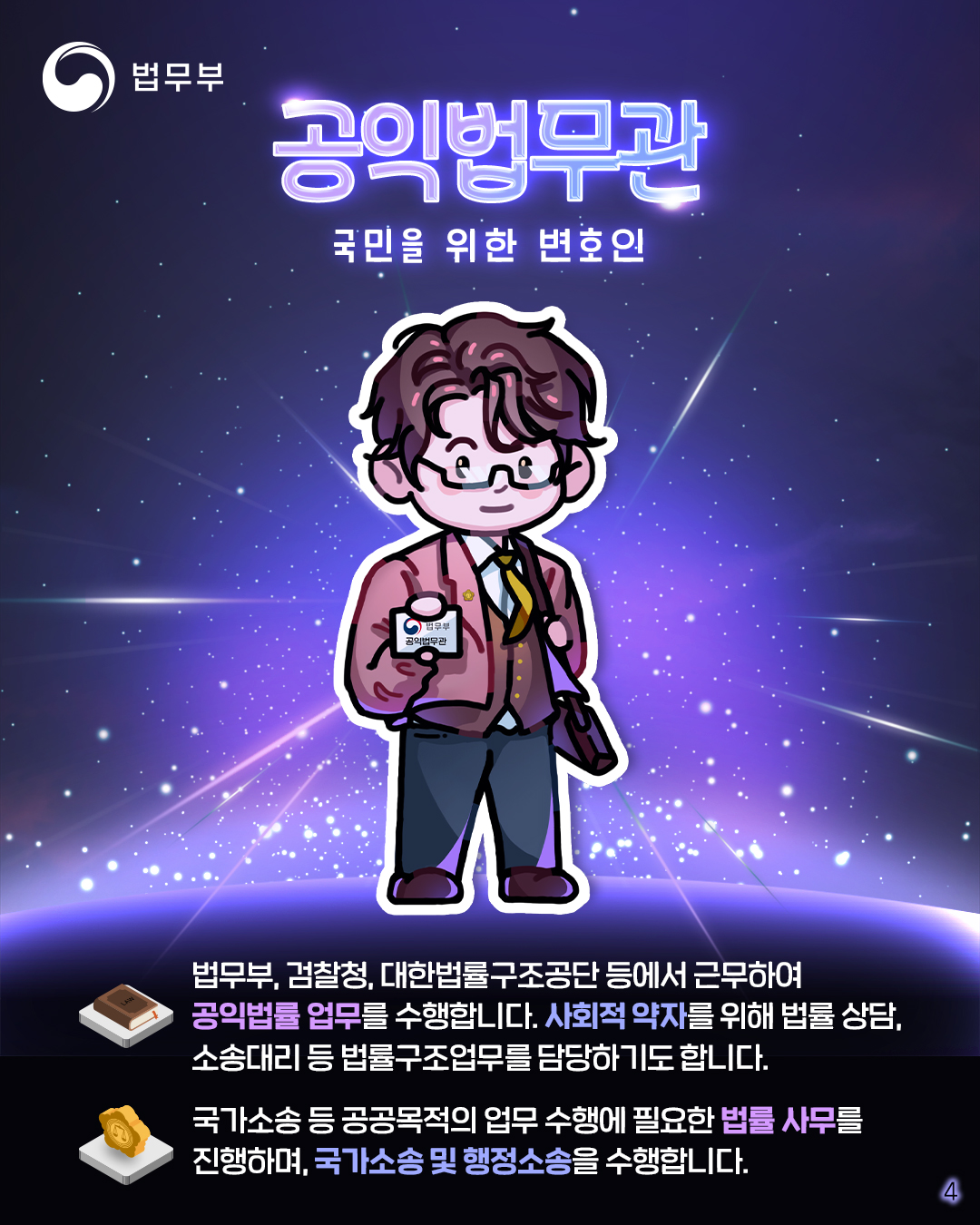 네번째 페이지입니다. 공익법무관, 국민을 위한 변호인. 법무부, 검찰청, 대한법률구조공단 등에서 근무하여 공익법률 업루를 수행합니다. 사회적 약자를 위해 법률 상담, 소송대리 등 법률구조업무를 담당하기도 합니다. 국가소송 등 공공목적의 업무수행에 필요한 법률 사무를 진행하며, 국가소송 및 행정소송을 수행합니다.