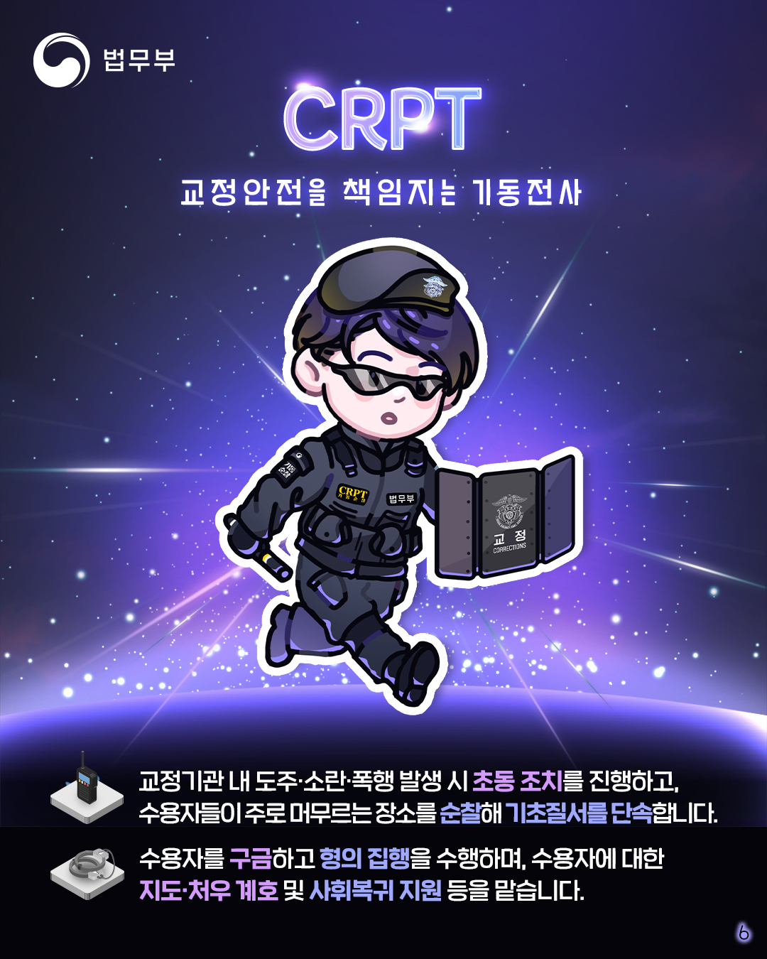 마지막 페이지입니다. CRPT, 교정안전을 책임지는 기동전사. 교정기관 내 도주, 소란, 폭행 발생 시 초동 조치를 진행하고, 수용자들이 주로 머무르는 장소를 순찰해 기초질서를 단속합니다. 수용자를 구금하고 형의 집행을 수행하며, 수용자에 대한 지도, 처우 계호 및 사회복귀 지원 등을 맡습니다. 끝.