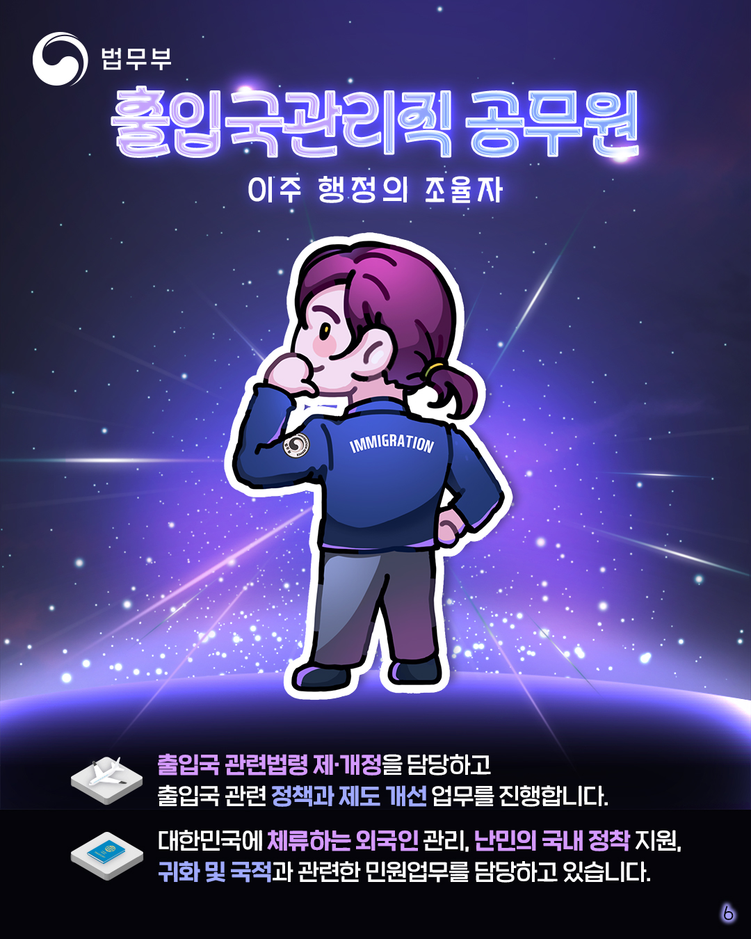 마지막 페이지입니다. 이주 행정의 조율자, 출입국관리직 공무원. 출입국 관련법령 제/개정을 담당하고 출입국 관련 정책과 제도 개선 업무를 진행합니다. 대한민국에 체류하는 외국인 관리, 난민의 국내 정착 지원, 귀화 및 국적과 관련한 민원업무를 담당하고 있습니다.