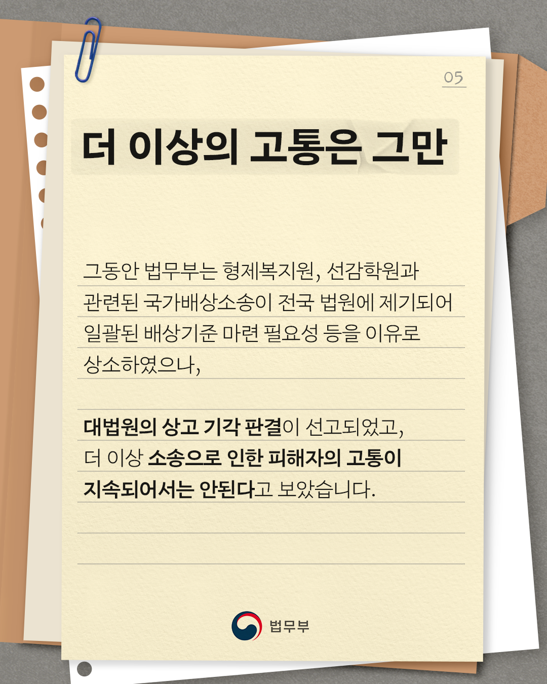 다섯번째 페이지입니다. 더 이상의 고통은 그만. 그동안 법무부는 형제복지원, 선감학권과 관련된 국가배상소송이 전국 법원에 제기되어 일괄된 배상기준 마련 필요성 등을 이유로 상소하였으나, 대법원의 상고 기각 판결이 선고되었고, 더 이상 소송으로 인한 피해자의 고통이 지속되어서는 안된다고 보았습니다.