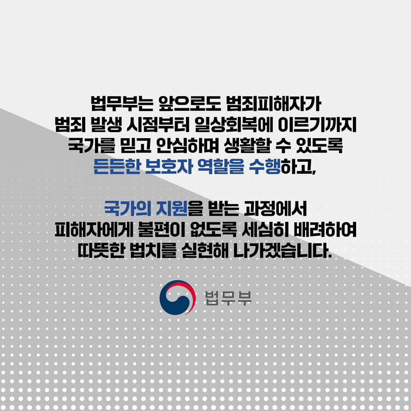마지막 페이지입니다. 법무부는 앞으로도 범죄피해자가 범죄 발생 시점부터 일상회복에 이르기까지 국가를 믿고 안심하며 생활할 수 있도록 든든한 보호자 역할을 수행하고, 국가의 지원을 받는 과정에서 피해자에게 불편이 없도록 세심히 배려하여 따뜻한 법치를 실현해 나가겠습니다. 끝.