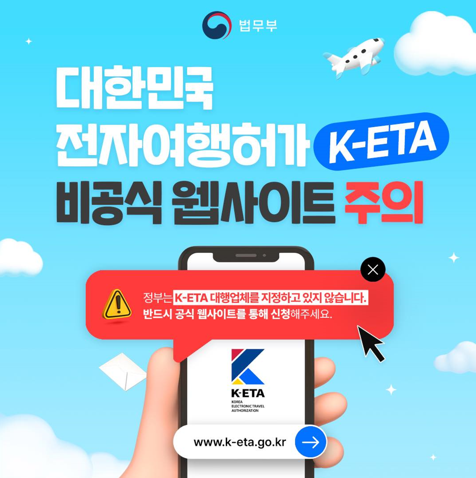 법무부 대한민국 전자여행허가 K-ETA 비공식 웹사이트 주의 정부는 K-ETA 대행업체를 지정하고 있지 않습니다. 반드시 공식 웹사이트를 통해 신청해주세요 K-ETA Korea Electronic Travel Authorization www.k-eta.go.kr 