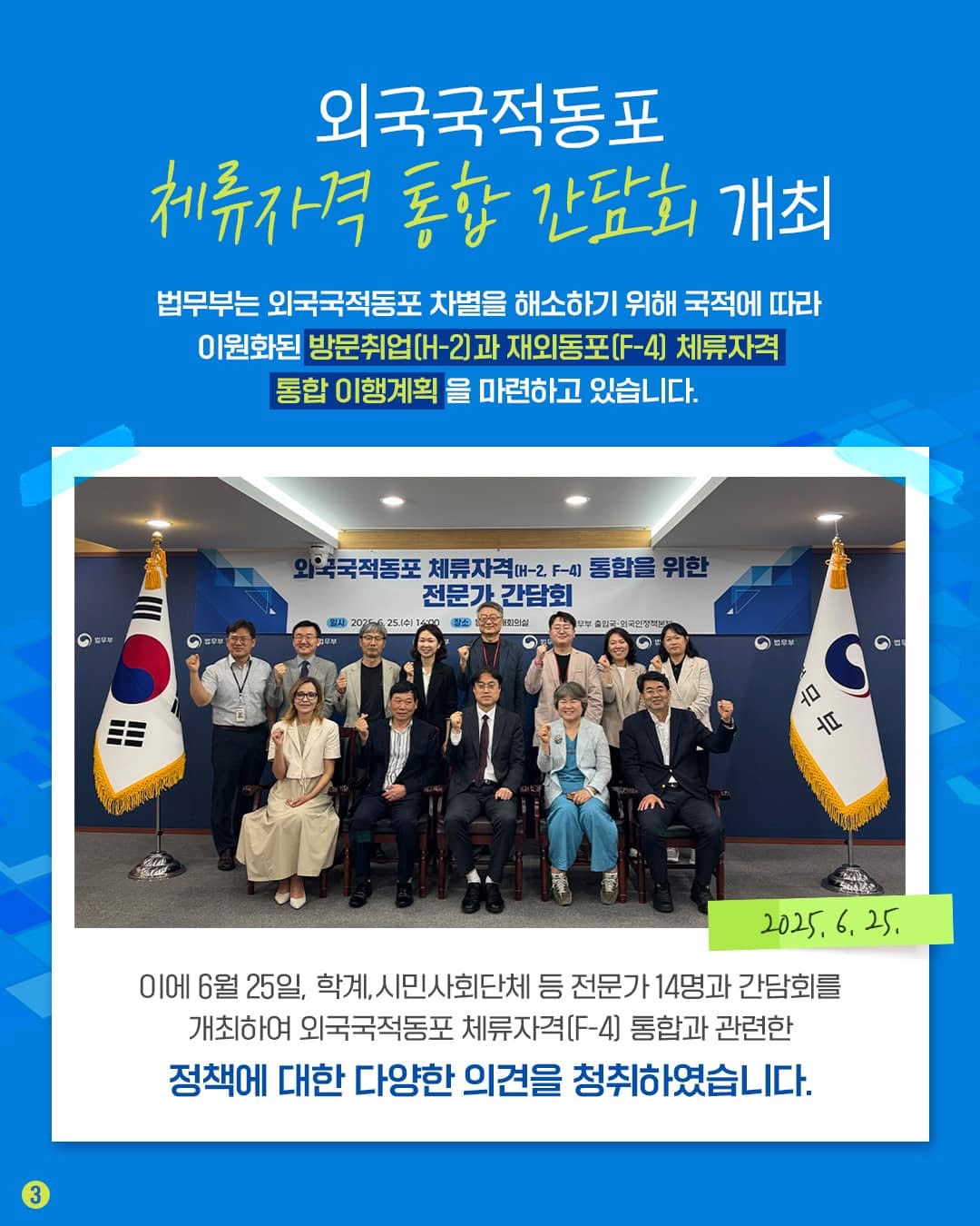외국국적동포 체류자격 통합 간담회 개최 법무부는 외국국적동포 차별을 해소하기 위해 국적에 따라 이원화된 방문취업(H-2)과 재외동포(F-4) 체류자격 통합 이행계획을 마련하고 있습니다. 이에 6월 25일, 학계, 시민사회단체 등 전문가 14명과 간담회를 개최하여 외국국적동포 체류자격(F-4) 통합과 관련한 정책에 대한 다양한 의견을 청취하였습니다. 2025. 6. 25.