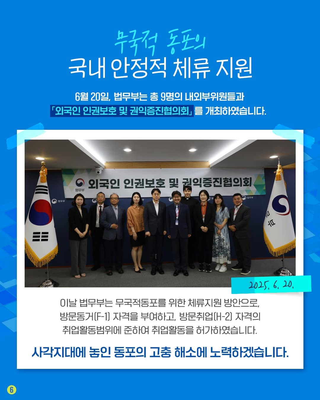 무국적 동포의 국내 안정적 체류 지원 6월 20일, 법무부는 총 9명의 내외부위원들과 「외국인 인권보호 및 권익증진협의회」를 개최하였습니다. 2025. 6. 20. 이날 법무부는 무국적동포를 위한 체류지원 방안으로, 방문동거(F-1) 자격을 부여하고, 방문취업(H-2) 자격의 취업활동범위에 준하여 취업활동을 허가하였습니다. 사각지대에 놓인 동포의 고충 해소에 노력하겠습니다