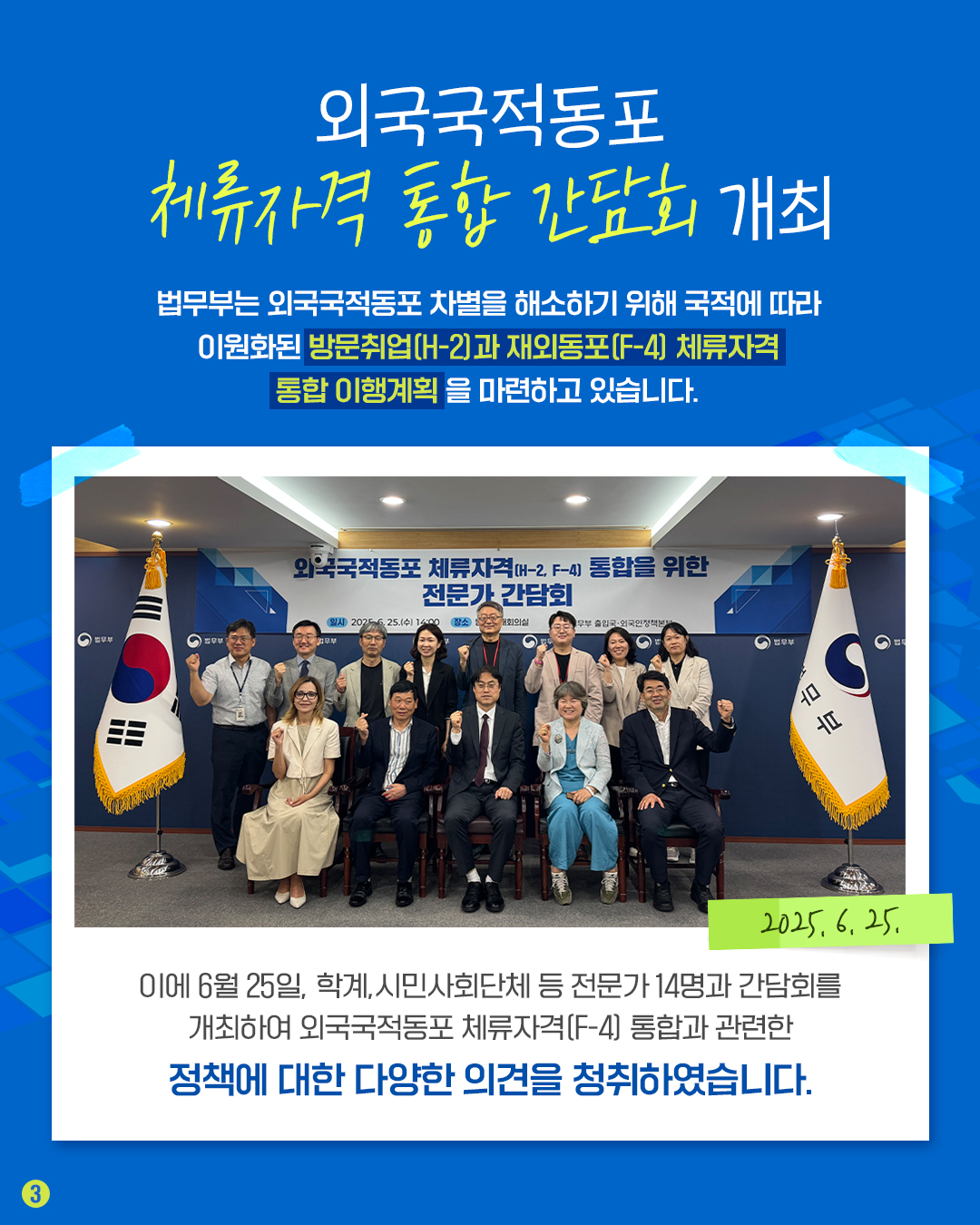 세번째 페이지입니다. 외국국적동포 체류자격 통합 간담회 개최. 법무부는 외국국적동포 차별을 해소하기 위해 국적에 따라 이원화된 방문취업(H-2)와 재외동포(F-4) 체류자격 통합 이행계획을 마련하고 있습니다. 이에 6월 25일, 학계, 시민사회단체 등 전문가 14명과 간담회를 개최하여 외국국적동포 체류자격(F-4) 통합과 관련한 정책에 대한 다양한 의견을 청취하였습니다.