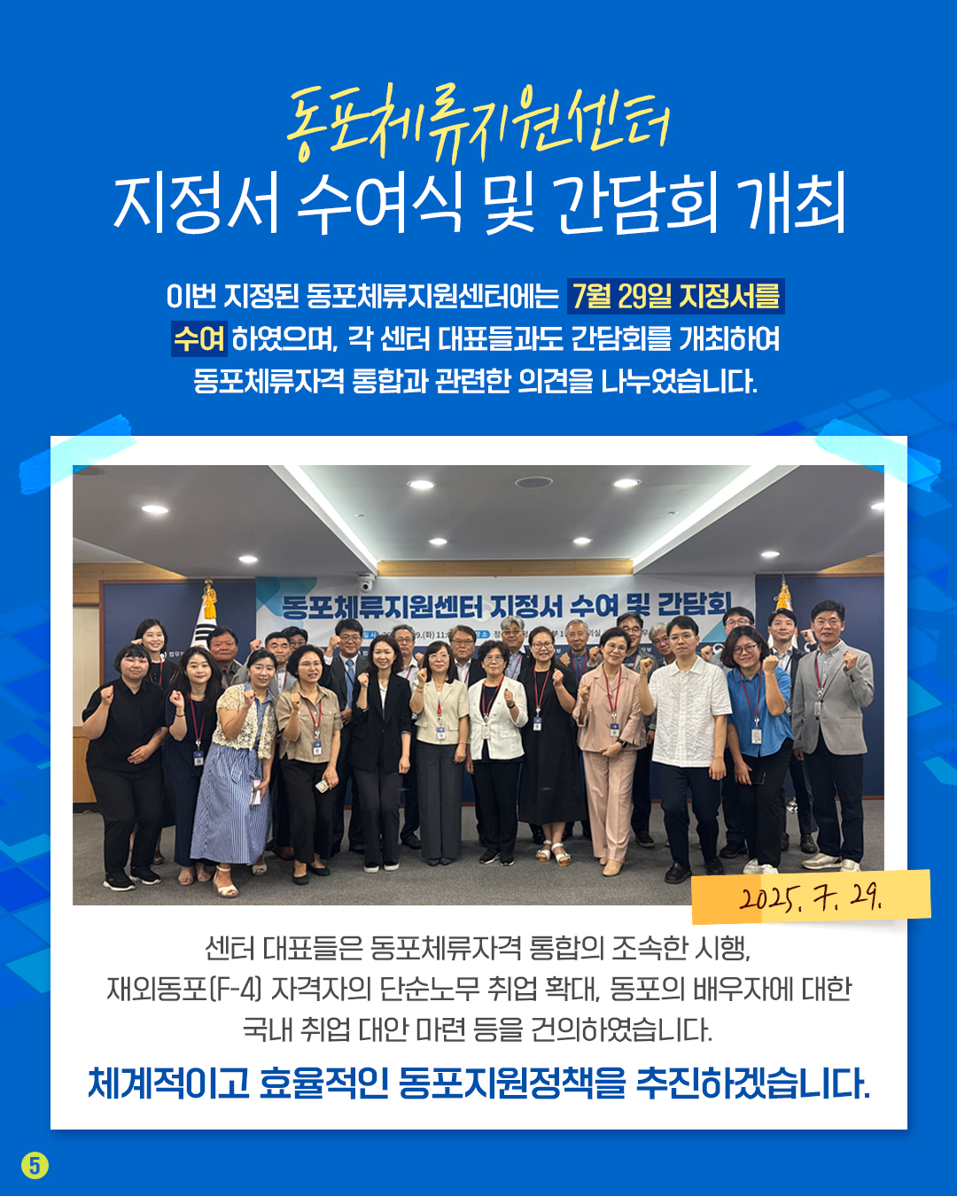 다섯번째 페이지입니다. 동포체류지원센터 지정서 수여식 및 간담회 개최. 이번 지정된 동포체류지원센터에는 7월 29일 지정서를 수여하였으며, 각 센터 대표들과도 간ㄴ담회를 개최하여 동포체류자격 통합과 관련한 의견을 나누었습니다. 센터 대표들은 동포체류자격 통합의 조속한 시행, 재외동포 자격자의 단순노무 취업 확대, 동포의 배우자에 대한 국내 취업 대안 마련 등을 건의하였습니다. 체계적이고 효율적인 동포지원정책을 추진하겠습니다.