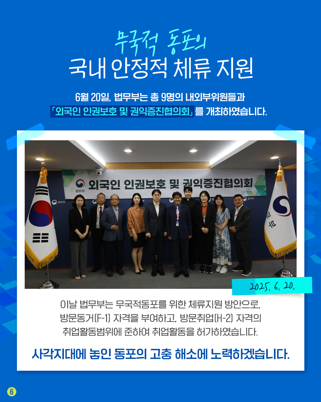 여섯번째 페이지입니다. 무국적 동포의 국내 안정적 체류 지원. 6월 20일, 법무부는 총 9명의 내외부위원들과 외국인 인권보호 및 권익증진협의회를 개최하였습니다. 이날 법무부는 무국적동포를 위한 체류지원 방안으로, 방문동거(F-1) 자격을 부여하고, 방문취업(H-2) 자격의 취업활동범위에 준하여 취업활동을 허가하였습니다. 사각지대에 놓인 동포의 고충 해소에 노력하겠습니다.
