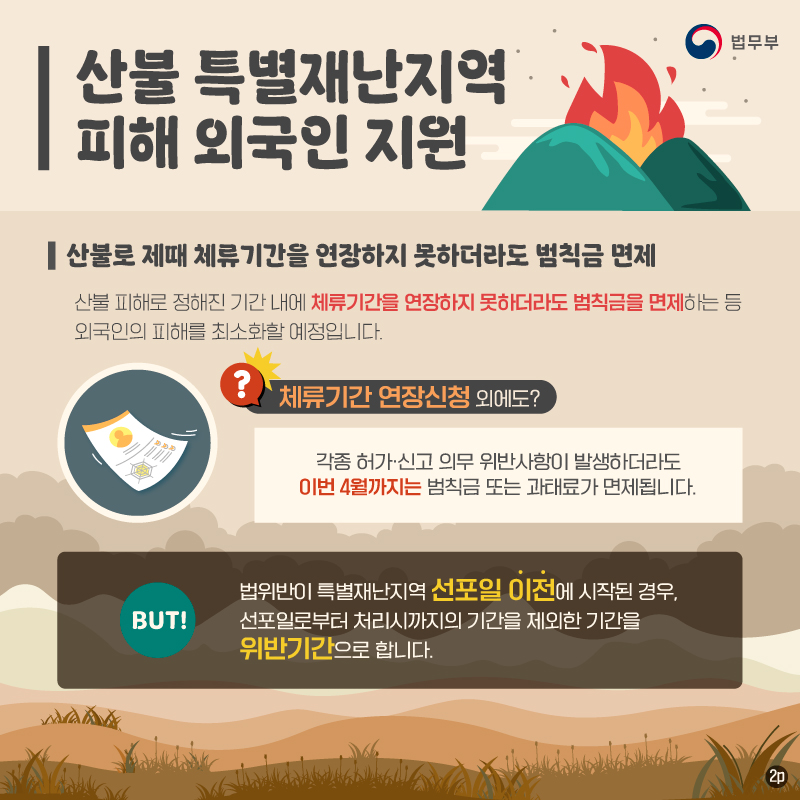 두번째 페이지입니다. 2, 산불로 제때 체류기간을 연장하지 못하더라도 범칙금 면제. 산불 피해로 정해진 기간 내에 체류기간을 연장하지 못하더라도 범칙금을 면제하는 등 외국인의 피해를 최소화할 예정입니다. 체류기간 연장신청 외에도 각종 허가 및 신고 의무 위반사항이 발생하더라도 이번 4월까지는 범칙금 또는 과태료가 면제됩니다. 하지만, 법 위반이 특별재난지역 선포일 이전에 시작된 경우, 선포일로부터 처리시까지의 기간을 제외한 기간을 위반기간으로 합니다.