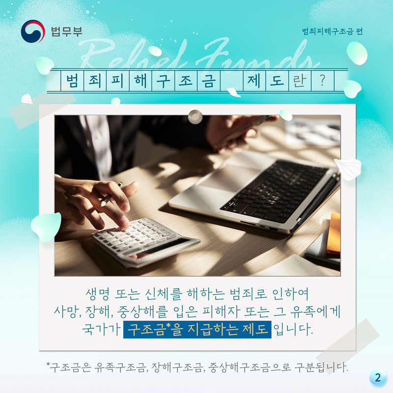 두번째 페이지입니다. 범죄피해구조금 제도란? 생명 또는 신체를 해하는 범죄로 인하여 사망, 장해, 중상해를 입은 피해자 또는 그 유족에게 국가가 구조금을 지급하는 제도입니다. 여기서 구조금은 유족구조금, 장해구조금, 중상해구조금으로 구분됩니다.