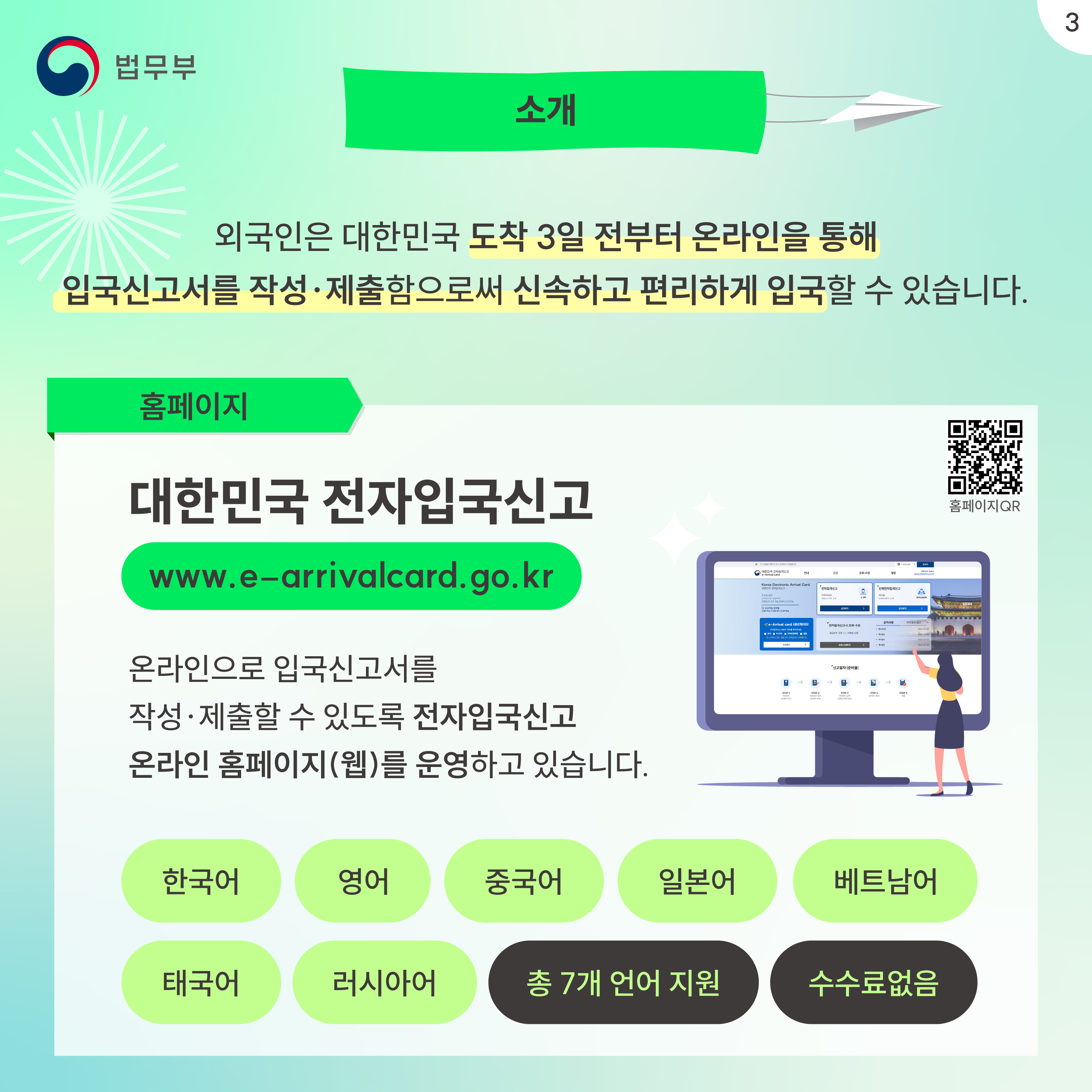 세번째 페이지입니다. 소개. 외국인은 대한민국 도착 3일 전부터 온라인을 통해 입국신고서를 작성&middot;제출함으로써 신속하고 편리하게 입국할 수 있습니다. 홈페이지. 대한민국 전자입국신고 www.e-arrivalcard.go.kr 온라인으로 입국신고서를 작성&middot;제출할 수 있도록 전자입국신고 온라인 홈페이지(웹)를 운영하고 있습니다. 한국어, 영어, 중국어, 일본어, 베트남어, 태국어, 러시아어, 총 7개 언어 지원, 수수료없음.