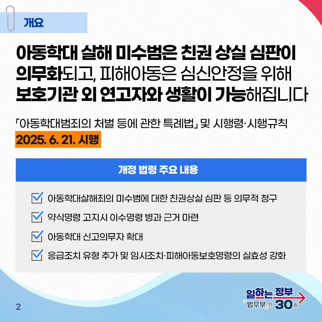  두번째 페이지입니다. 개요. 아동학대 살해 미수범은 친권상실 심판이 의무화되고, 피해아동은 심신안정을 위해 보호기관 외 연고자와 생활이 가능해집니다. 「아동학대범죄의 처벌 등에 관한 특례법」및 시행령&middot;시행규칙 2025. 6. 21.시행. 개정 법령 주요 내용, 아동학대살해죄의 미수범에 대한 친권상실 심판 등 의무적 청구. 약식명령 고지시 이수명령 병과 근거 마련. 아동학대 신고의무자 확대. 응급조치 유형 추가 및 임시조치&middot;피해아동보호명령의 실효성 강화.