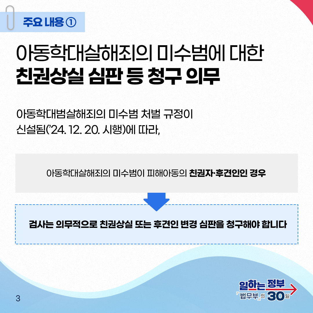 세번째 페이지입니다. 주요내용① 아동학대살해죄의 미수범에 대한 친권상실 심판 등 청구 의무. 아동학대살해죄의 미수범 처벌 규정이 신설됨('24. 12. 20. 시행)에 따라, 아동학대살해죄의 미수범이 피해아동의 친권자&middot;후견인인 경우 검사는 의무적으로 친권상실 또는 후견인 변경 심판을 청구해야 합니다. 