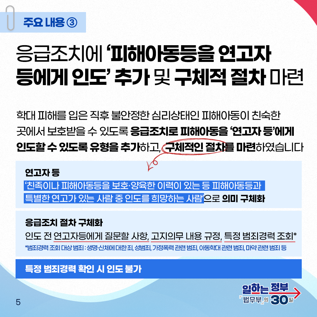 다섯번째 페이지입니다. 주요내용③ 응급조치에 '피해아동등을 연고자 등에게 인도' 추가 및 구체적 절차 마련. 학대 피해를 입은 직후 불안정한 심리상태인 피해아동이 친숙한 곳에서 보호받을 수 있도록 응급조치로 피해아동을 '연고자 등'에게 인도할 수 있도록 유형을 추가하고, 구체적인 절차를 마련하였습니다. 연고자 등은 '친족이나 피해아동등을 보호&middot;양육한 이력이 있는 등 피해아동등과 특별한 연고가 있는 사람 중 인도를 희망하는 사람'으로 의미 구체화. 응급조치 절차 구체화는 인도 전 연고자등에게 질문할 사항, 고지의무 내용 규정, 특정 범죄경력 조회* *범죄경력 조회 대상 범죄 : 생명&middot;신체에 대한 죄, 성범죄, 가정폭력 관련 범죄, 아동학대 관련 범죄, 마약 관련 범죄 등. 특정 범죄경력 확인 시 인도 불가.