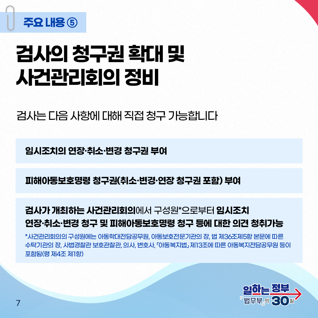 일곱번째 페이지입니다. 주요내용⑤ 검사의 청구권 확대 및 사건관리회의 정비. 검사는 다음 사항에 대해 직접 청구 가능합니다. 임시조치의 연장&middot;취소&middot;변경 청구권 부여. 피해아동보호명령 청구권(취소&middot;변경&middot;연장 청구권 포함)부여. 검사가 개최하는 사건관리회의에서 구성원*으로부터 임시조치 연장&middot;취소&middot;변경 청구 및 피해아동보호명령 청구 등에 대한 의견 청취가능. *사건관리회의의 구성원에는 아동학대전담공무원, 아동보호전문기관의 장, 법 제36조제5항 본문에 따른 수탁기관의 장, 사법경찰관 보호관찰관, 의사, 변호사, 「아동복지법」 제13조에 따른 아동복지전담공무원 등이 포함됨(령 제4조 제1항).