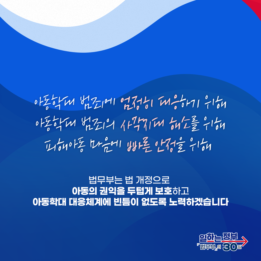 여덟번째 페이지입니다. 아동학대 범죄에 엄정히 대응하기 위해, 아동학대 범죄의 사각지대 해소를 위해, 피해아동 마음에 빠른 안정을 위해 법무부는 법 개정으로 아동의 권익을 두텁게 보호하고 아동학대 대응체계에 빈틈이 없도록 노력하겠습니다. 끝.