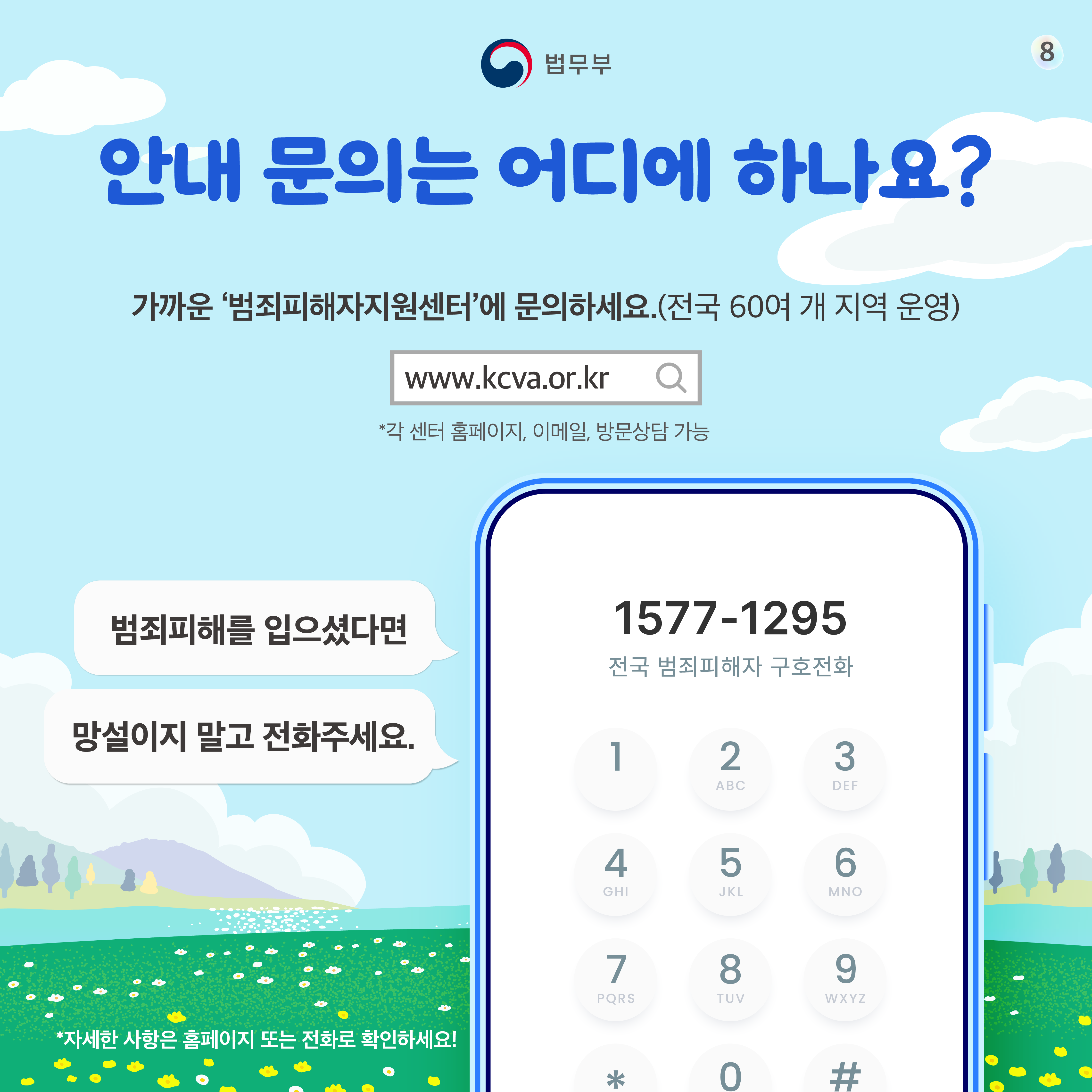 여덟번째 페이지입니다. 안내 문의는 어디에 하나요? 가까운 '범죄피해자지원센터'에 문의하세요. (전국 60여 개 지역 운영) www.kcva.or.kr *각 센터 홈페이지, 이메일, 방문상담 가능. 1577-1295 전국 범죄피해자 구호전화. 범죄피해를 입으셨다면 망설이지 말고 전화주세요. *자세한 사항은 홈페이지 또는 전화로 확인하세요!